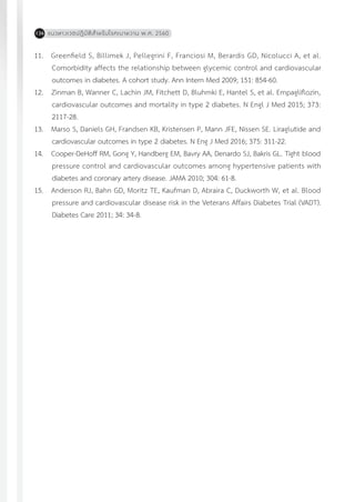 แนวทางเวชปฏิบัติส�ำหรับโรคเบาหวาน พ.ศ. 2560136
11.	 Greenfield S, Billimek J, Pellegrini F, Franciosi M, Berardis GD, Nicolucci A, et al.
Comorbidity affects the relationship between glycemic control and cardiovascular
outcomes in diabetes. A cohort study. Ann Intern Med 2009; 151: 854-60.
12.	 Zinman B, Wanner C, Lachin JM, Fitchett D, Bluhmki E, Hantel S, et al. Empagliflozin,
cardiovascular outcomes and mortality in type 2 diabetes. N Engl J Med 2015; 373:
2117-28.
13.	 Marso S, Daniels GH, Frandsen KB, Kristensen P, Mann JFE, Nissen SE. Liraglutide and
cardiovascular outcomes in type 2 diabetes. N Eng J Med 2016; 375: 311-22.
14.	 Cooper-DeHoff RM, Gong Y, Handberg EM, Bavry AA, Denardo SJ, Bakris GL. Tight blood
pressure control and cardiovascular outcomes among hypertensive patients with
diabetes and coronary artery disease. JAMA 2010; 304: 61-8.
15.	 Anderson RJ, Bahn GD, Moritz TE, Kaufman D, Abraira C, Duckworth W, et al. Blood
pressure and cardiovascular disease risk in the Veterans Affairs Diabetes Trial (VADT).
Diabetes Care 2011; 34: 34-8.
 