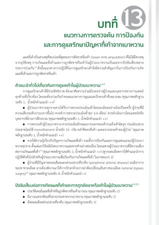 แนวทางเวชปฏิบัติส�ำหรับโรคเบาหวาน พ.ศ. 2560 137
แผลที่เท้าเป็นสาเหตุที่พบบ่อยที่สุดของการตัดขาหรือเท้า (lower limb amputation) ที่ไม่ได้มีสาเหตุ
จากอุบัติเหตุ การเกิดแผลที่เท้าและการถูกตัดขาหรือเท้าในผู้ป่วยเบาหวานเป็นผลจากปัจจัยเสี่ยงหลาย
ประการร่วมกัน1-4
ดังนั้นแนวทางการปฏิบัติในการดูแลรักษาเท้าจึงมีความส�ำคัญมากในการป้องกันการเกิด
แผลที่เท้าและการถูกตัดขาหรือเท้า
ค�ำแนะน�ำทั่วไปเกี่ยวกับการดูแลเท้าในผู้ป่วยเบาหวาน2,4,5
การดูแลรักษาเท้าที่มีประสิทธิภาพ ต้องอาศัยความร่วมมือระหว่างผู้ป่วยและบุคลากรทางการแพทย์
ทุกด้านที่เกี่ยวข้อง โดยจะต้องร่วมกันก�ำหนดแนวทางการดูแลและรักษาเท้าที่เหมาะสม (คุณภาพหลักฐาน
ระดับ 1, น�้ำหนักค�ำแนะน�ำ ++)6
	 ผู้ป่วยเบาหวานทุกรายควรได้รับการตรวจประเมินเท้าโดยละเอียดอย่างน้อยปีละครั้ง ผู้ป่วยที่มี
ความเสี่ยงระดับปานกลางขึ้นไป ควรท�ำการตรวจประเมินซ�้ำทุก 3-6 เดือน7
ควรด�ำเนินการโดยแพทย์หรือ
บุคลากรที่ผ่านการฝึกอบรม (คุณภาพหลักฐานระดับ 1, น�้ำหนักค�ำแนะน�ำ ++)
	 การตรวจเท้าผู้ป่วยเบาหวาน ควรประเมินลักษณะภายนอกของเท้ารวมถึงเท้าผิดรูป ประเมินปลาย
ประสาทโดยใช้ monofilament น�้ำหนัก 10 กรัม คล�ำชีพจรที่เท้า และตรวจรองเท้าของผู้ป่วย7
(คุณภาพ
หลักฐานระดับ 1, น�้ำหนักค�ำแนะน�ำ ++)
	 ควรให้ความรู้เกี่ยวกับปัญหาการเกิดแผลที่เท้า รวมทั้งการป้องกันและการดูแลตนเองแก่ผู้ป่วยเบา
หวานทุกราย ตั้งแต่แรกวินิจฉัยโรคเบาหวานและควรท�ำอย่างต่อเนื่อง โดยเฉพาะผู้ป่วยเบาหวานที่มีความเสี่ยง
ต่อการเกิดแผลที่เท้า7-9
(คุณภาพหลักฐานระดับ 1, น�้ำหนักค�ำแนะน�ำ ++) (ดูรายละเอียดการให้ค�ำแนะน�ำการ
ปฏิบัติตัวทั่วไปส�ำหรับผู้ป่วยเบาหวานเพื่อป้องกันการเกิดแผลที่เท้า ในภาคผนวก 2)
	 ผู้ป่วยที่มีปัญหาหลอดเลือดแดงส่วนปลายที่ขาตีบ (peripheral arterial disease) จนมีอาการ
ของขาขาดเลือด อาจต้องพิจารณาให้การรักษาด้วยการผ่าตัดเปลี่ยนเส้นทางของเลือด (arterial bypass
surgery)3,5
(คุณภาพหลักฐานระดับ 4, น�้ำหนักค�ำแนะน�ำ +)
ปัจจัยเสี่ยงต่อการเกิดแผลที่เท้าและการถูกตัดขาหรือเท้าในผู้ป่วยเบาหวาน1-6,10,11
	 ประวัติเคยมีแผลที่เท้าหรือถูกตัดขาหรือเท้ามาก่อน (คุณภาพหลักฐานระดับ 1)
	 มีภาวะแทรกซ้อนที่ปลายประสาทจากเบาหวาน (คุณภาพหลักฐานระดับ 1)
	 มีหลอดเลือดส่วนปลายที่ขาตีบ (คุณภาพหลักฐานระดับ 1)
บทที่
แนวทางการตรวจค้น การป้องกัน
และการดูแลรักษาปัญหาที่เท้าจากเบาหวาน
13
 