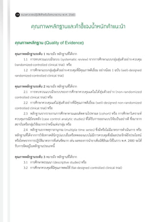 แนวทางเวชปฏิบัติส�ำหรับโรคเบาหวาน พ.ศ. 256014
คุณภาพหลักฐานและค�ำชี้แจงน�้ำหนักค�ำแนะน�ำ
คุณภาพหลักฐาน (Quality of Evidence)
คุณภาพหลักฐานระดับ 1 หมายถึง หลักฐานที่ได้จาก
1.1	 การทบทวนแบบมีระบบ (systematic review) จากการศึกษาแบบกลุ่มสุ่มตัวอย่าง-ควบคุม
(randomized-controlled clinical trial) หรือ
	1.2	 การศึกษาแบบกลุ่มสุ่มตัวอย่าง-ควบคุมที่มีคุณภาพดีเยี่ยม อย่างน้อย 1 ฉบับ (well-designed
randomized-controlled clinical trial)
คุณภาพหลักฐานระดับ 2 หมายถึง หลักฐานที่ได้จาก
	2.1	 การทบทวนแบบมีระบบของการศึกษาควบคุมแต่ไม่ได้สุ่มตัวอย่าง (non-randomized
controlled clinical trial) หรือ
	2.2	 การศึกษาควบคุมแต่ไม่สุ่มตัวอย่างที่มีคุณภาพดีเยี่ยม (well-designed non-randomized
controlled clinical trial) หรือ
	2.3	 หลักฐานจากรายงานการศึกษาตามแผนติดตามไปหาผล (cohort) หรือ การศึกษาวิเคราะห์
ควบคุมกรณีย้อนหลัง (case control analytic studies) ที่ได้รับการออกแบบวิจัยเป็นอย่างดี ซึ่งมาจาก
สถาบันหรือกลุ่มวิจัยมากกว่าหนึ่งแห่ง/กลุ่ม หรือ
	2.4	 หลักฐานจากพหุกาลานุกรม (multiple time series) ซึ่งมีหรือไม่มีมาตรการด�ำเนินการ หรือ
หลักฐานที่ได้จากการวิจัยทางคลินิกรูปแบบอื่นหรือทดลองแบบไม่มีการควบคุมซึ่งมีผลประจักษ์ถึงประโยชน์
หรือโทษจากการปฏิบัติมาตรการที่เด่นชัดมาก เช่น ผลของการน�ำยาเพ็นนิซิลินมาใช้ในราว พ.ศ. 2480 จะได้
รับการจัดอยู่ในหลักฐานประเภทนี้
คุณภาพหลักฐานระดับ 3 หมายถึง หลักฐานที่ได้จาก
	3.1	 การศึกษาพรรณนา (descriptive studies) หรือ
	3.2	 การศึกษาควบคุมที่มีคุณภาพพอใช้ (fair-designed controlled clinical trial)
 