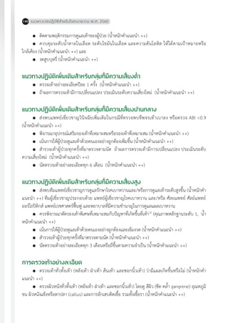 แนวทางเวชปฏิบัติส�ำหรับโรคเบาหวาน พ.ศ. 2560140
	 ติดตามพฤติกรรมการดูแลเท้าของผู้ป่วย (น�้ำหนักค�ำแนะน�ำ ++)
	 ควบคุมระดับน�้ำตาลในเลือด ระดับไขมันในเลือด และความดันโลหิต ให้ได้ตามเป้าหมายหรือ
ใกล้เคียง (น�้ำหนักค�ำแนะน�ำ ++) และ
	 งดสูบบุหรี่ (น�้ำหนักค�ำแนะน�ำ ++)
แนวทางปฏิบัติเพิ่มเติมส�ำหรับกลุ่มที่มีความเสี่ยงต�่ำ
	 ตรวจเท้าอย่างละเอียดปีละ 1 ครั้ง (น�้ำหนักค�ำแนะน�ำ ++)
	 ถ้าผลการตรวจเท้ามีการเปลี่ยนแปลง ประเมินระดับความเสี่ยงใหม่ (น�้ำหนักค�ำแนะน�ำ ++)
แนวทางปฏิบัติเพิ่มเติมส�ำหรับกลุ่มที่มีความเสี่ยงปานกลาง
	 ส่งพบแพทย์เชี่ยวชาญวินิจฉัยเพิ่มเติมในกรณีที่ตรวจพบชีพจรเท้าเบาลง หรือตรวจ ABI <0.9
(น�้ำหนักค�ำแนะน�ำ ++)
	 พิจารณาอุปกรณ์เสริมรองเท้าที่เหมาะสมหรือรองเท้าที่เหมาะสม (น�้ำหนักค�ำแนะน�ำ ++)
	 เน้นการให้ผู้ป่วยดูแลเท้าด้วยตนเองอย่างถูกต้องเพิ่มขึ้น (น�้ำหนักค�ำแนะน�ำ ++)
	 ส�ำรวจเท้าผู้ป่วยทุกครั้งที่มาตรวจตามนัด ถ้าผลการตรวจเท้ามีการเปลี่ยนแปลง ประเมินระดับ
ความเสี่ยงใหม่ (น�้ำหนักค�ำแนะน�ำ ++)
	 นัดตรวจเท้าอย่างละเอียดทุก 6 เดือน (น�้ำหนักค�ำแนะน�ำ ++)
แนวทางปฏิบัติเพิ่มเติมส�ำหรับกลุ่มที่มีความเสี่ยงสูง
	 ส่งพบทีมแพทย์เชี่ยวชาญการดูแลรักษาโรคเบาหวานและ/หรือการดูแลเท้าระดับสูงขึ้น (น�้ำหนักค�ำ
แนะน�ำ ++) ทีมผู้เชี่ยวชาญประกอบด้วย แพทย์ผู้เชี่ยวชาญโรคเบาหวาน และ/หรือ ศัลยแพทย์ ศัลย์แพทย์
ออร์โธปิดิกส์ แพทย์เวชศาสตร์ฟื้นฟู และพยาบาลที่มีความช�ำนาญในการดูแลแผลเบาหวาน
	 ควรพิจารณาตัดรองเท้าพิเศษที่เหมาะสมกับปัญหาที่เกิดขึ้นที่เท้า12
(คุณภาพหลักฐานระดับ 1, น�้ำ
หนักค�ำแนะน�ำ ++)
	 เน้นการให้ผู้ป่วยดูแลเท้าด้วยตนเองอย่างถูกต้องและเข้มงวด (น�้ำหนักค�ำแนะน�ำ ++)
	 ส�ำรวจเท้าผู้ป่วยทุกครั้งที่มาตรวจตามนัด (น�้ำหนักค�ำแนะน�ำ ++)
	 นัดตรวจเท้าอย่างละเอียดทุก 3 เดือนหรือถี่ขึ้นตามความจ�ำเป็น (น�้ำหนักค�ำแนะน�ำ ++)
การตรวจเท้าอย่างละเอียด
	 ตรวจเท้าทั่วทั้งเท้า (หลังเท้า ฝ่าเท้า ส้นเท้า และซอกนิ้วเท้า) ว่ามีแผลเกิดขึ้นหรือไม่ (น�้ำหนักค�ำ
แนะน�ำ ++)
	 ตรวจผิวหนังทั่วทั้งเท้า (หลังเท้า ฝ่าเท้า และซอกนิ้วเท้า) โดยดู สีผิว (ซีด คล�้ำ gangrene) อุณหภูมิ
ขน ผิวหนังแข็งหรือตาปลา (callus) และการอักเสบติดเชื้อ รวมทั้งเชื้อรา (น�้ำหนักค�ำแนะน�ำ ++)
 