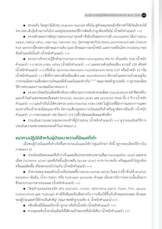 แนวทางเวชปฏิบัติส�ำหรับโรคเบาหวาน พ.ศ. 2560 141
	 ตรวจเล็บ โดยดูว่ามีเล็บขบ (ingrown toenail) หรือไม่ ดูลักษณะของเล็บที่อาจท�ำให้เกิดเล็บขบได้
ง่าย (เช่น เล็บงุ้มข้างมากเกินไป) และดูร่องรอยของวิธีการตัดเล็บว่าถูกต้องหรือไม่ (น�้ำหนักค�ำแนะน�ำ ++)
	 ตรวจลักษณะการผิดรูป (deformity) ของเท้า ซึ่งมักเป็นผลจากการมี neuropathy ได้แก่ hallux
valgus, hallux varus, claw toe, hammer toe, ปุ่มกระดูกงอกโปน (bony prominence) และ Charcot
foot นอกจากนี้ควรตรวจลักษณะการเดิน (gait) ลักษณะการลงน�้ำหนัก และการเคลื่อนไหว (mobility) ของ
ข้อเท้าและข้อนิ้วเท้า (น�้ำหนักค�ำแนะน�ำ ++)
	 ตรวจการรับความรู้สึกด้วยการถามอาการของ neuropathy เช่น ชา เป็นเหน็บ ปวด (น�้ำหนัก
ค�ำแนะน�ำ ++) ตรวจ ankle reflex (น�้ำหนักค�ำแนะน�ำ ++) และตรวจด้วยส้อมเสียง ความถี่ 128 เฮิรทซ์
(น�้ำหนักค�ำแนะน�ำ ++) หรือด้วย Semmes-Weinstein monofilament ขนาด 5.07 หรือน�้ำหนัก 10 กรัม
(น�้ำหนักค�ำแนะน�ำ ++) ซึ่งทั้งการตรวจด้วยส้อมเสียง และ monofilament มีความไวและความจ�ำเพาะสูงใน
การประเมินความเสี่ยงต่อการเกิดแผลที่เท้าและไม่แตกต่างกัน1,13-15
(คุณภาพหลักฐานระดับ 1) ดูรายละเอียด
วิธีการตรวจและการแปลผลในภาคผนวก 2
	 ตรวจการไหลเวียนเลือดที่ขาด้วยการซักถามอาการของขาขาดเลือด (claudication) คล�ำชีพจรที่ขา
และเท้าในต�ำแหน่งหลอดเลือดแดง femoral, dorsalis pedis และ posterior tibial ทั้ง 2 ข้าง (น�้ำหนัก
ค�ำแนะน�ำ ++) และถ้าเป็นไปได้ควรตรวจ ankle-brachial index (ABI) ในผู้ป่วยที่มีอาการและอาการแสดง
ของขาหรือเท้าขาดเลือดและ/หรือ มีความเสี่ยงสูงต่อการเกิดแผลที่เท้าหรือถูกตัดขาหรือเท้า (น�้ำหนัก
ค�ำแนะน�ำ +) การตรวจพบค่า ABI น้อยกว่า 0.9 บ่งชี้ว่ามีหลอดเลือดแดงตีบที่ขา
	 ประเมินความเหมาะสมของรองท้าที่ผู้ป่วยสวม (น�้ำหนักค�ำแนะน�ำ ++) ดูรายละเอียดวิธีการ
ประเมินความเหมาะสมของรองเท้าในภาคผนวก 2
แนวทางปฏิบัติส�ำหรับผู้ป่วยเบาหวานที่มีแผลที่เท้า
เมื่อพบผู้ป่วยมีแผลที่เท้าเกิดขึ้นควรประเมินและให้การดูแลรักษา2
ดังนี้ (ดูรายละเอียดวิธีการใน
ภาคผนวก 2)
	 ประเมินชนิดของแผลที่เท้าว่าเป็นแผลเส้นประสาทส่วนปลายเสื่อม (neuropathic ulcer) แผลขาด
เลือด (ischemic ulcer) แผลที่เกิดขึ้นเฉียบพลัน (acute ulcer) จากการบาดเจ็บ หรือดูแลเท้าไม่ถูกต้อง
หรือแผลติดเชื้อ หรือหลายกลไกร่วมกัน (น�้ำหนักค�ำแนะน�ำ ++)
	 ท�ำความสะอาดแผลด้วยน�้ำเกลือปลอดเชื้อ (sterile normal saline) วันละ 2 ครั้ง ห้ามใช้ alcohol,
betadine เข้มข้น, น�้ำยา Dakin, หรือ hydrogen peroxide ท�ำแผล เนื่องจากมีการระคายเนื้อเยื่อมาก
ซึ่งจะรบกวนการหายของแผล (น�้ำหนักค�ำแนะน�ำ ++)
	 วัสดุท�ำแผลแต่ละชนิด เช่น alginate, cream, debriding agent, foam, film, gauze,
hydrocolloid และ hydrogel ต่างมีข้อดีและข้อเสียต่างกัน การเลือกใช้ขึ้นกับลักษณะของแผล ลักษณะ
ของผู้ป่วยและค่าใช้จ่ายเป็นส�ำคัญ2
(คุณภาพหลักฐานระดับ 4, น�้ำหนักค�ำแนะน�ำ+/-)
	 หลีกเลี่ยงมิให้แผลเปียกน�้ำ ถูกกด หรือรับน�้ำหนัก (น�้ำหนักค�ำแนะน�ำ ++)
	 ควบคุมระดับน�้ำตาลในเลือดให้ได้ตามเป้าหมายหรือใกล้เคียง (น�้ำหนักค�ำแนะน�ำ ++)
 