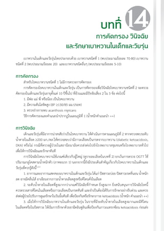 แนวทางเวชปฏิบัติส�ำหรับโรคเบาหวาน พ.ศ. 2560 147
เบาหวานในเด็กและวัยรุ่นไทยประกอบด้วย เบาหวานชนิดที่ 1 (พบประมาณร้อยละ 70-80) เบาหวาน
ชนิดที่ 2 (พบประมาณร้อยละ 20) และเบาหวานชนิดอื่นๆ (พบประมาณร้อยละ 5-10)
การคัดกรอง
ส�ำหรับโรคเบาหวานชนิดที่ 1 ไม่มีการตรวจการคัดกรอง
การคัดกรองโรคเบาหวานในเด็กและวัยรุ่น เป็นการคัดกรองเพื่อวินิจฉัยโรคเบาหวานชนิดที่ 2 จะตรวจ
คัดกรองในเด็กและวัยรุ่นอายุตั้งแต่ 10 ปีขึ้นไป ที่อ้วนและมีปัจจัยเสี่ยง 2 ใน 3 ข้อ ต่อไปนี้
1. มีพ่อ แม่ พี่ หรือน้อง เป็นโรคเบาหวาน
2. มีความดันโลหิตสูง (BP ³130/85 มม.ปรอท)
3. ตรวจร่างกายพบ acanthosis nigricans
วิธีการคัดกรองและค�ำแนะน�ำปรากฏในแผนภูมิที่ 1 (น�้ำหนักค�ำแนะน�ำ ++)
การวินิจฉัย
เด็กและวัยรุ่นที่มีอาการน่าสงสัยว่าเป็นโรคเบาหวาน ให้ด�ำเนินการตามแผนภูมิที่ 2 หากตรวจพบระดับ
น�้ำตาลในเลือด ³200 มก./ดล.ให้ตรวจสอบว่ามีภาวะเลือดเป็นกรดจากเบาหวาน (diabetic ketoacidosis,
DKA) หรือไม่ กรณีที่ตรวจผู้ป่วยในสถานีอนามัยควรส่งต่อไปยังโรงพยาบาลชุมชนหรือโรงพยาบาลทั่วไป
เพื่อให้การวินิจฉัยและรักษาทันที
การวินิจฉัยโรคเบาหวานใช้เกณฑ์เดียวกับผู้ใหญ่ (ดูรายละเอียดในบทที่ 2) ยกเว้นการตรวจ OGTT ใช้
ปริมาณกลูโคสตามน�้ำหนักตัว (ภาคผนวก 1) นอกจากนี้ยังมีประเด็นส�ำคัญเกี่ยวกับโรคเบาหวานในเด็กและ
วัยรุ่นที่ควรรู้ดังนี้1,2,3
1. อาการและอาการแสดงของเบาหวานในเด็กและวัยรุ่น ได้แก่ ปัสสาวะบ่อย ปัสสาวะรดที่นอน น�้ำหนัก
ลด อาจมีคลื่นไส้ อาเจียนจากภาวะน�้ำตาลเลือดสูงหรือคีโตนคั่งในเลือด
2. ระดับน�้ำตาลในเลือดที่สูงมากกว่าเกณฑ์วินิจฉัยที่ก�ำหนด ยิ่งสูงมาก ยิ่งสนับสนุนการวินิจฉัยโรคนี้
ควรตรวจสารคีโตนในเลือดหรือภาวะเลือดเป็นกรดทันที และจ�ำเป็นต้องได้รับการรักษาอย่างรีบด่วน และควร
ส่งต่อผู้ป่วยไปรับการดูแลรักษาในวันนั้นทันที เพื่อป้องกันหรือรักษาภาวะ ketoacidosis (น�้ำหนัก ค�ำแนะน�ำ ++)
3. เมื่อให้การวินิจฉัยเบาหวานในเด็กและวัยรุ่น ในรายที่มีระดับน�้ำตาลในเลือดสูงมากและมีคีโตน
ในเลือดหรือในปัสสาวะ ให้เริ่มการรักษาด้วยยาฉีดอินซูลินเพื่อป้องกันภาวะแทรกซ้อน ketoacidosis ก่อนส่ง
บทที่
การคัดกรอง วินิจฉัย
และรักษาเบาหวานในเด็กและวัยรุ่น
14
 