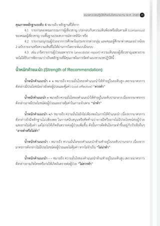 แนวทางเวชปฏิบัติส�ำหรับโรคเบาหวาน พ.ศ. 2560 15
คุณภาพหลักฐานระดับ 4 หมายถึง หลักฐานที่ได้จาก
	4.1	 รายงานของคณะกรรมการผู้เชี่ยวชาญ ประกอบกับความเห็นพ้องหรือฉันทามติ (consensus)
ของคณะผู้เชี่ยวชาญ บนพื้นฐานประสบการณ์ทางคลินิก หรือ
	4.2	 รายงานอนุกรมผู้ป่วยจากการศึกษาในประชากรต่างกลุ่ม และคณะผู้ศึกษาต่างคณะอย่างน้อย
2 ฉบับรายงานหรือความเห็นที่ไม่ได้ผ่านการวิเคราะห์แบบมีระบบ
	4.3	 เช่น เกร็ดรายงานผู้ป่วยเฉพาะราย (anecdotal report) ความเห็นของผู้เชี่ยวชาญเฉพาะราย
จะไม่ได้รับการพิจารณาว่าเป็นหลักฐานที่มีคุณภาพในการจัดท�ำแนวทางเวชปฏิบัตินี้
น�้ำหนักค�ำแนะน�ำ (Strength of Recommendation)
น�้ำหนักค�ำแนะน�ำ + + หมายถึง ความมั่นใจของค�ำแนะน�ำให้ท�ำอยู่ในระดับสูง เพราะมาตรการ
ดังกล่าวมีประโยชน์อย่างยิ่งต่อผู้ป่วยและคุ้มค่า (cost effective) “ควรท�ำ”
น�้ำหนักค�ำแนะน�ำ + หมายถึง ความมั่นใจของค�ำแนะน�ำให้ท�ำอยู่ในระดับปานกลาง เนื่องจากมาตรการ
ดังกล่าวอาจมีประโยชน์ต่อผู้ป่วยและอาจคุ้มค่าในภาวะจ�ำเพาะ “น่าท�ำ”
น�้ำหนักค�ำแนะน�ำ +/- หมายถึง ความมั่นใจยังไม่เพียงพอในการให้ค�ำแนะน�ำ เนื่องจากมาตรการ
ดังกล่าวยังมีหลักฐานไม่เพียงพอ ในการสนับสนุนหรือคัดค้านว่าอาจมีหรืออาจไม่มีประโยชน์ต่อผู้ป่วย
และอาจไม่คุ้มค่า แต่ไม่ก่อให้เกิดอันตรายต่อผู้ป่วยเพิ่มขึ้น ดังนั้นการตัดสินใจกระท�ำขึ้นอยู่กับปัจจัยอื่นๆ
“อาจท�ำหรือไม่ท�ำ”
น�้ำหนักค�ำแนะน�ำ - หมายถึง ความมั่นใจของค�ำแนะน�ำห้ามท�ำอยู่ในระดับปานกลาง เนื่องจาก
มาตรการดังกล่าวไม่มีประโยชน์ต่อผู้ป่วยและไม่คุ้มค่า หากไม่จ�ำเป็น “ไม่น่าท�ำ”
น�้ำหนักค�ำแนะน�ำ - - หมายถึง ความมั่นใจของค�ำแนะน�ำห้ามท�ำอยู่ในระดับสูง เพราะมาตรการ
ดังกล่าวอาจเกิดโทษหรือก่อให้เกิดอันตรายต่อผู้ป่วย “ไม่ควรท�ำ”
 