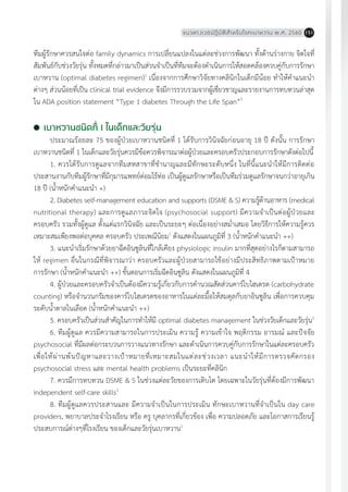 แนวทางเวชปฏิบัติส�ำหรับโรคเบาหวาน พ.ศ. 2560 151
ทีมผู้รักษาควรสนใจต่อ family dynamics การเปลี่ยนแปลงในแต่ละช่วงการพัฒนา ทั้งด้านร่างกาย จิตใจที่
สัมพันธ์กับช่วงวัยรุ่น ทั้งหมดที่กล่าวมาเป็นส่วนจ�ำเป็นที่ทีมจะต้องด�ำเนินการให้สอดคล้องควบคู่กับการรักษา
เบาหวาน (optimal diabetes regimen)1
เนื่องจากการศึกษาวิจัยทางคลินิกในเด็กมีน้อย ท�ำให้ค�ำแนะน�ำ
ต่างๆ ส่วนน้อยที่เป็น clinical trial evidence จึงมีการรวบรวมจากผู้เชี่ยวชาญและรายงานการทบทวนล่าสุด
ใน ADA position statement “Type 1 diabetes Through the Life Span”7
	เบาหวานชนิดที่ 1 ในเด็กและวัยรุ่น
ประมาณร้อยละ 75 ของผู้ป่วยเบาหวานชนิดที่ 1 ได้รับการวินิจฉัยก่อนอายุ 18 ปี ดังนั้น การรักษา
เบาหวานชนิดที่ 1 ในเด็กและวัยรุ่นควรมีข้อควรพิจารณาต่อผู้ป่วยและครอบครัวประกอบการรักษาดังต่อไปนี้
1. ควรได้รับการดูแลจากทีมสหสาขาที่ช�ำนาญและมีทักษะระดับหนึ่ง ในที่นี้แนะน�ำให้มีการติดต่อ
ประสานงานกับทีมผู้รักษาที่มีกุมารแพทย์ต่อมไร้ท่อ เป็นผู้ดูแลรักษาหรือเป็นทีมร่วมดูแลรักษาจนกว่าอายุเกิน
18 ปี (น�้ำหนักค�ำแนะน�ำ +)
2. Diabetes self-management education and supports (DSME & S) ความรู้ด้านอาหาร (medical
nutritional therapy) และการดูแลภาวะจิตใจ (psychosocial support) มีความจ�ำเป็นต่อผู้ป่วยและ
ครอบครัว รวมทั้งผู้ดูแล ตั้งแต่แรกวินิจฉัย และเป็นระยะๆ ต่อเนื่องอย่างสม�่ำเสมอ โดยวิธีการให้ความรู้ควร
เหมาะสมเพียงพอต่อบุคคล ครอบครัว ประเพณีนิยม1
ดังแสดงในแผนภูมิที่ 3 (น�้ำหนักค�ำแนะน�ำ ++)
3. แนะน�ำเริ่มรักษาด้วยยาฉีดอินซูลินที่ใกล้เคียง physiologic insulin มากที่สุดอย่างไรก็ตามสามารถ
ให้ regimen อื่นในกรณีที่พิจารณาว่า ครอบครัวและผู้ป่วยสามารถใช้อย่างมีประสิทธิภาพตามเป้าหมาย
การรักษา (น�้ำหนักค�ำแนะน�ำ ++) ขั้นตอนการเริ่มฉีดอินซูลิน ดังแสดงในแผนภูมิที่ 4
4. ผู้ป่วยและครอบครัวจ�ำเป็นต้องมีความรู้เกี่ยวกับการค�ำนวณสัดส่วนคาร์โบไฮเดรต (carbohydrate
counting) หรือจ�ำนวนกรัมของคาร์โบไฮเดรตของอาหารในแต่ละมื้อให้สมดุลกับยาอินซูลิน เพื่อการควบคุม
ระดับน�้ำตาลในเลือด (น�้ำหนักค�ำแนะน�ำ ++)
5. ครอบครัวเป็นส่วนส�ำคัญในการท�ำให้มี optimal diabetes management ในช่วงวัยเด็กและวัยรุ่น1
6. ทีมผู้ดูแล ควรมีความสามารถในการประเมิน ความรู้ ความเข้าใจ พฤติกรรม อารมณ์ และปัจจัย
psychosocial ที่มีผลต่อกระบวนการวางแนวทางรักษา และด�ำเนินการควบคู่กับการรักษาในแต่ละครอบครัว
เพื่อให้ผ่านพ้นปัญหาและวางเป้าหมายที่เหมาะสมในแต่ละช่วงเวลา แนะน�ำให้มีการตรวจคัดกรอง
psychosocial stress และ mental health problems เป็นระยะที่คลินิก
7. ควรมีการทบทวน DSME & S ในช่วงแต่ละวัยของการเติบโต โดยเฉพาะในวัยรุ่นที่ต้องมีการพัฒนา
independent self-care skills1
8. ทีมผู้ดูแลควรประสานและ มีความจ�ำเป็นในการประเมิน ทักษะเบาหวานที่จ�ำเป็นใน day care
providers, พยาบาลประจ�ำโรงเรียน หรือ ครู บุคลากรที่เกี่ยวข้อง เพื่อ ความปลอดภัย และโอกาสการเรียนรู้
ประสบการณ์ต่างๆที่โรงเรียน ของเด็กและวัยรุ่นเบาหวาน1
 