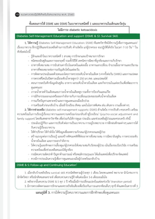 แนวทางเวชปฏิบัติส�ำหรับโรคเบาหวาน พ.ศ. 2560152
ขั้นตอนการให้ DSME และ DSMS ในเบาหวานชนิดที่ 1 และเบาหวานในเด็กและวัยรุ่น
ไม่มีภาวะ diabetic ketoacidosis
Diabetes Self-Management Education and support (DSME & S): Survival Skill
1. ให้ความรู้ (Diabetes Self-Management Education: DSME) ทีมสหวิชาชีพให้ความรู้เพื่อการดูแลตนเอง1
เรื่องเบาหวาน ฝึกปฏิบัติและช่วยเหลือด้านการปรับตัว ด้านจิตใจ แก่ผู้ปกครอง จนปฏิบัติได้จริง ในเวลา 7-10 วัน7,11
ใน
หัวข้อต่อไปนี้
-	 รู้จักและเข้าใจเบาหวานชนิดที่ 1 สาเหตุ การรักษาและเป้าหมายการรักษา
-	 ชนิดของอินซูลินและการออกฤทธิ์ รวมทั้งวิธีใช้ เทคนิคการฉีดยาที่ถูกต้องและการเก็บรักษา
-	 อาหารที่เหมาะสม การนับส่วนคาร์โบไอเดรตในแต่ละมื้อ อาหารแลกเปลี่ยน จ�ำนวนมื้ออาหารและปริมาณ
อาหารที่พอเหมาะต่อการเจริญเติบโตในแต่ละวัน
-	 การติดตามประเมินผลด้วยตนเองโดยการตรวจระดับน�้ำตาลในเลือด 3-4 ครั้งต่อวัน (SMBG) และการแปลผล
การตรวจคีโตนในปัสสาวะเมื่อระดับน�้ำตาลสูงกว่า 250 มก./ดล. และแปลผลได้
-	 สอนการจดบันทึกข้อมูลอินซูลิน อาหาร ผลระดับน�้ำตาลในเลือด และกิจกรรมในแต่ละวันเพื่อพัฒนาการ
ดูแลตนเอง
-	 ภาวะน�้ำตาลต�่ำในเลือดและภาวะน�้ำตาลในเลือดสูง รวมทั้งการป้องกันและแก้ไข
-	 การมีกิจกรรมออกแรงหรือออกก�ำลังกายกับการเปลี่ยนแปลงของระดับน�้ำตาลในเลือด
-	 การแก้ไขปัญหาเฉพาะหน้าและการดูแลตนเองเมื่อเจ็บป่วย
-	 การเตรียมตัวก่อนกลับบ้าน เมื่อเข้าโรงเรียน สังคม และในโอกาสพิเศษ เช่น เดินทาง งานเลี้ยงต่างๆ
2. ให้การช่วยเหลือ (diabetes self-management supports: DSMS) ด้านจิตใจ การปรับตัว ครอบครัว เตรียม
ความพร้อมในการเรียนรู้เรื่องเบาหวานและความพร้อมก่อนกลับเข้าสู่โรงเรียน1
(psycho-social adjustment and
family support) โดยทีมสหสาขาวิชาชีพ เพื่อร่วมกันให้การดูแล ประเมิน และช่วยเหลือผู้ป่วยและครอบครัว ดังนี้
-	 ประเมินปฏิกิริยา และการปรับตัวต่อการเป็นเบาหวาน การอยู่โรงพยาบาล การฝึกฝนทักษะต่างๆ และการได้
รับความรู้เรื่องเบาหวาน
-	 ให้ค�ำปรึกษา ให้ก�ำลังใจ ให้ข้อมูลเพื่อลดความกังวลแก่ผู้ปกครองและผู้ป่วย
-	 สร้างแรงจูงต่อการเรียนรู้ และสร้างทัศนะคติที่ดีต่ออาหารที่เหมาะสม การฉีดยาอินซูลิน การตรวจระดับ
น�้ำตาลในเลือด และการออกก�ำลังกาย
-	 ให้ความรู้และทักษะการเลี้ยงดูแก่ผู้ปกครองให้เหมาะสมกับวัยของผู้ป่วย เน้นเรื่องระเบียบวินัย การเตรียม
ความพร้อมเพื่อช่วยเหลือตนเองให้ถูกต้อง
-	 กรณีพบความผิดปกติ ปัญหาด้านอารมณ์ หรือพฤติกรรมรุนแรง ให้แจ้งแพทย์เพื่อปรึกษาจิตแพทย์
-	 ควรมีการประเมินความรู้เพื่อการดูแลตนเองเมื่อผู้ป่วยพร้อมกลับบ้าน
1. เมื่อกลับบ้านหลังเรียน survival skill ควรนัดติดตามผู้ป่วยทุก 1 เดือน โดยพบแพทย์ พยาบาล นักโภชนาการ
นักจิตวิทยา หรือนักสังคมสงเคราะห์ เพื่อทบทวนความรู้ข้างต้นต่อเนื่อง 3-6 เดือนจนมั่นใจ
2. หลังจากนั้นทบทวน DSME & S ทุก 1 ปี หรือเมื่อมีการเปลี่ยนแปลงในแต่ละช่วงวัย1
(transition period)
3. มีการตรวจติดตามผลการรักษาและตรวจปัจจัยเสี่ยงเพื่อป้องกันภาวะแทรกซ้อนอื่นๆ ทุกปี ดังแสดงในตารางที่ 3
แผนภูมิที่ 3. การให้ความรู้โรคเบาหวานและการฝึกทักษะเพื่อดูแลตนเอง
DSME & S: Follow up and Continuing Education1
 