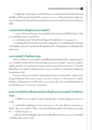 แนวทางเวชปฏิบัติส�ำหรับโรคเบาหวาน พ.ศ. 2560 155
การออกก�ำลังกายในผู้ป่วยเบาหวานชนิดที่ 1
1. การออกก�ำลังกายและกิจกรรมทางกายทุกชนิดมีประโยชน์ และควรแนะน�ำให้ท�ำสม�่ำเสมอ การเป็น
เบาหวานไม่ใช่อุปสรรคต่อการออกก�ำลังกาย
2. การเตรียมตัวก่อนออกก�ำลังกายมีความส�ำคัญและจ�ำเป็นเพื่อป้องกันภาวะ hypoglycemia
3. การฝึกซ้อมเพื่อเป็นนักกีฬาหรือการออกก�ำลังกายเพื่อแข่งขัน สามารถท�ำได้โดยต้องมีการสนับสนุน
จากโค้ช/ผู้เชี่ยวชาญร่วมกันวางแผนพิจารณาลักษณะชนิดของกีฬา ปรับอินซูลินและอาหารให้สมดุลกับกีฬา
แต่ละประเภท
เบาหวานชนิดที่ 2 ในเด็กและวัยรุ่น
ในช่วง 20 ปี ที่ผ่านมาเบาหวานชนิดที่ 2 พบเพิ่มขึ้นในวัยรุ่นไทยเหมือนกับทั่วโลก ข้อมูลปัจจุบันพบว่า
เบาหวานชนิดที่ 2 ในวัยรุ่น มีความจ�ำเพาะของโรคแตกต่างจากเบาหวานชนิดที่ 1 และเบาหวานชนิดที่ 2
ในผู้ใหญ่ คือพบมีการท�ำงานลดลงของเบต้าเซลล์ และเกิดภาวะแทรกซ้อนเบาหวานเร็วกว่า1
ปัจจัยเสี่ยง
ที่สัมพันธ์กับเบาหวานชนิดที่ 2 ในวัยรุ่นประกอบด้วย adiposity ประวัติเบาหวานในครอบครัว เพศหญิง และ
เศรษฐานะครอบครัวต�่ำ1
เป้าหมายการรักษาเบาหวานชนิดที่ 2 ในวัยรุ่นเหมือนกับเป้าหมายการรักษาชนิดที่ 1 ในวัยรุ่น จ�ำเป็น
ต้องดูแลโดยทีมสหสาขาชีพ แพทย์ diabetes educator นักโภชนาการ นักก�ำหนดอาหาร เภสัชกร
นักจิตวิทยา นักสังคมสงเคราะห์ รวมทั้งการรักษา comorbidities ได้แก่ อ้วน ระดับไขมันในเลือดผิดปกติ
ความดันโลหิตสูง และ microvascular complications
แนวทางการเริ่มรักษาเพื่อลดระดับน�้ำตาลในผู้ป่วยเบาหวานชนิดที่ 2 ในเด็กและ
วัยรุ่น
1. ยาที่ใช้รักษาเบาหวานชนิดที่ 2 ในวัยรุ่น ปัจจุบันมียาเพียง 2 ชนิด คือ อินซูลินและ metformin
เท่านั้น11
2. กรณีระดับน�้ำตาลในเลือดสูงกว่า 250 มก./ดล.และ A1C >9% หรือ เมื่อไม่สามารถแยกเบาหวาน
ชนิดที่ 1 หรือ เบาหวานชนิดที่ 2 ให้เริ่มการรักษาด้วยยาฉีดอินซูลินและให้การรักษาเหมือนเบาหวานชนิด
ที่ 11,12,13
(น�้ำหนัก ค�ำแนะน�ำ ++)
3. หลังจากรักษาด้วยยาฉีดอินซูลิน เมื่อภาวะเมตะบอลิสมดีขึ้น และสามารถ exclude เบาหวานชนิดที่
1 ได้ ให้เริ่มยาเม็ด metformin ดังนี้
8. กรณีผู้ป่วยมีภาวะอ้วนร่วมด้วย การลดน�้ำหนักร้อยละ 5-10 ของน�้ำหนักตัว มีผลท�ำให้ระดับน�้ำตาลใน
เลือดดีขึ้น ควรตั้งเป้าหมายที่จะลดน�้ำหนักช้าๆ ประมาณ 0.25-0.5 กก./สัปดาห์ โดยลดจ�ำนวนพลังงานลง
250-500 กิโลแคลอรี/วัน ซึ่งจะท�ำได้ง่ายและต่อเนื่องในระยะยาวมากกว่าลดน�้ำหนักลงอย่างรวดเร็วในเวลา
อันสั้น1
 