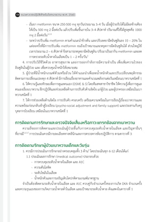 แนวทางเวชปฏิบัติส�ำหรับโรคเบาหวาน พ.ศ. 2560156
- เริ่มยา metformin ขนาด 250-500 mg ทุกวันประมาณ 3–4 วัน เมื่อผู้ป่วยรับได้ไม่มีผลข้างเคียง
ให้เป็น 500 mg 2 มื้อต่อวัน แล้วปรับเพิ่มขึ้นภายใน 3–4 สัปดาห์ ปริมาณที่ให้ได้สูงสุดคือ 1000
mg 2 มื้อต่อวัน12,13
- ระหว่างปรับเพิ่ม metformin ตามค�ำแนะน�ำข้างต้น และปรับลดยาฉีดอินซูลินลง 10 – 20% ใน
แต่ละครั้งที่มีการปรับเพิ่ม metformin จนถึงเป้าหมายและหยุดการฉีดอินซูลินได้ ส่วนใหญ่ใช้
เวลาประมาณ 2 – 6 สัปดาห์ จึงสามารถหยุดยาฉีดอินซูลิน ปรับมาเป็นยากิน metformin และลด
การตรวจระดับน�้ำตาลในเลือดเป็น 1 – 2 ครั้ง/วัน3
4. การปรับวิถีชีวิตด้วย อาหารสุขภาพ และการออกก�ำลังกายมีความจ�ำเป็น เพื่อเพิ่มความไวของ
อินซูลินในผู้ป่วย และ เพื่อควบคุมน�้ำหนักให้เหมาะสม
5. ผู้ป่วยที่มีน�้ำหนักเกณฑ์ท้วมหรืออ้วน ให้ค�ำแนะน�ำเพื่อลดน�้ำหนักตัวและปรับเปลี่ยนพฤติกรรม
ติดตามการเปลี่ยนแปลงทุก 4 สัปดาห์ มีการเรียนเรื่องอาหารและค�ำนวณพลังงานต่อวันเหมือนเบาหวานชนิดที่ 1
6. ให้ความรู้และทักษะเพื่อการดูแลตนเอง (DSME & S) โดยทีมสหสาขาวิชาชีพ ให้ความรู้เพื่อการดูแล
ตนเองเรื่องเบาหวาน ฝึกปฏิบัติและช่วยเหลือด้านการปรับตัวด้านจิตใจ แก่ผู้ป่วย และผู้ปกครอง เหมือนในเบา
หวานชนิดที่ 1
7. ให้การช่วยเหลือด้านจิตใจ การปรับตัว ครอบครัว เตรียมความพร้อมในการเรียนรู้เรื่องเบาหวานและ
ความพร้อมก่อนกลับเข้าสู่โรงเรียน (psycho-social adjustment and family support) และประสานกับครู
บุคลากรโรงเรียน เหมือนในเบาหวานชนิดที่ 1
การติดตามการรักษาและตรวจปัจจัยเสี่ยงหรือภาวะแทรกซ้อนจากเบาหวาน
ความถี่ของการติดตามและประเมินผู้ป่วยขึ้นกับการควบคุมระดับน�้ำตาลในเลือด และปัญหาอื่นๆ
ที่อาจมี1,2,3,7
การประเมินควรมีรายละเอียดทางคลินิกและการตรวจทางห้องปฎิบัติการ ตามตารางที่ 3
การติดตามรักษาผู้ป่วยเบาหวานเด็กและวัยรุ่น
1. ควรมีการประเมินการรักษาอย่างครอบคลุมทั้ง 3 ด้าน5
โดยประเมินทุก 6-12 เดือนได้แก่
1.1 ประเมินผลการรักษา (medical outcome) ประกอบด้วย
-	 การควบคุมระดับน�้ำตาลในเลือด และ A1C
-	 ความดันโลหิต
-	 ระดับไขมันในเลือด
-	 น�้ำหนักตัวและการเจริญเติบโตปกติตามเกณฑ์มาตรฐาน
จ�ำเป็นต้องติดตามระดับน�้ำตาลในเลือด และ A1C ควบคู่กับจ�ำนวนครั้งของการเกิด DKA จ�ำนวนครั้ง
และความรุนแรงของการเกิดภาวะน�้ำตาลต�่ำในเลือด และเป้าหมายระดับน�้ำตาล ดังแสดงในตารางที่ 1
 