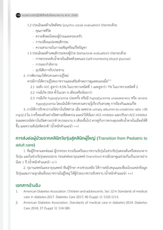 แนวทางเวชปฏิบัติส�ำหรับโรคเบาหวาน พ.ศ. 2560158
1.2 ประเมินผลด้านจิตสังคม (psycho–social evaluation) ประกอบด้วย
-	 คุณภาพชีวิต
-	 ความพึงพอใจของผู้ป่วยและครอบครัว
-	 การเปลี่ยนแปลงพฤติกรรม
-	 ความสามารถในการเผชิญหรือแก้ไขปัญหา
1.3 ประเมินผลด้านพฤติกรรมของผู้ป่วย (behavioral evaluation) ประกอบด้วย
-	 การตรวจระดับน�้ำตาลในเลือดด้วยตนเอง (self-monitoring blood glucose)
-	 การออกก�ำลังกาย
-	 อุปนิสัยการรับประทาน
2. การพิจารณาให้ทบทวนความรู้ใหม่
ควรมีการให้ความรู้โรคเบาหวานและเสริมทักษะการดูแลตนเองเมื่อ6,11
	 2.1	ระดับ A1C สูงกว่า 8.5% ในเบาหวานชนิดที่ 1 และสูงกว่า 7% ในเบาหวานชนิดที่ 2
	 2.2	กรณีเกิด DKA ซ�้ำในเวลา 6 เดือนหรือน้อยกว่า
	 2.3	กรณีเกิด hypoglycemia บ่อยครั้ง หรือมี hypoglycemia unawareness หรือ severe
	 hypoglycemia โดยเน้นให้การทบทวนความรู้เกี่ยวกับสาเหตุ การป้องกันและแก้ไข
3. การให้การรักษาภาวะไข่ขาวในปัสสาวะ เมื่อ ผลตรวจ urinary albumin-to-creatinine ratio >30
mg/g) 2 ใน 3 ครั้งของตัวอย่างปัสสาวะที่ส่งตรวจ แนะน�ำให้เริ่มยา ACE inhibitor และปรับยา ACE inhibitor
จนผลตรวจไข่ขาวในปัสสาวะปกติ (ควรจะนาน 6 เดือนขึ้นไป) ควรคู่กับการควบคุมระดับน�้ำตาลในเลือดให้ดี
ขึ้น และความดันโลหิตปกติ1
(น�้ำหนักค�ำแนะน�ำ ++)
การส่งต่อผู้ป่วยจากคลินิกวัยรุ่นสู่คลินิกผู้ใหญ่ (Transition from Pediatric to
adult care)
1. ทีมผู้รักษาและพ่อแม่ ผู้ปกครอง ควรเริ่มเตรียมเบาหวานวัยรุ่นในช่วงวัยรุ่นตอนต้นหรือตอนกลาง
วัยรุ่น และในช่วงวัยรุ่นตอนปลาย ก่อนส่งต่ออายุรแพทย์ (transition) ควรมีเวลาดูแลร่วมกันเป็นเวลาอย่าง
น้อย 1 ปี (น�้ำหนักค�ำแนะน�ำ +/-)
2. กุมารแพทย์และอายุรแพทย์ ทีมผู้รักษา ควรช่วยเหลือ ให้การสนับสนุนและเชื่อมโยงแหล่งข้อมูล
วัยรุ่นและภาวะฉุกเฉินเรื่องเบาหวานในผู้ใหญ่ ให้ผู้ป่วยเบาหวานรับทราบ (น�้ำหนักค�ำแนะน�ำ ++)
เอกสารอ้างอิง
1.	 American Diabetes Association. Children and adolescents. Sec 12 In Standards of medical
care in diabetes-2017. Diabetes Care 2017; 40 (Suppl 1): S105-S113.
2.	 American Diabetes Association. Standards of medical care in diabetes-2014. Diabetes
Care 2014; 37 (Suppl 1): S14-S80.
 