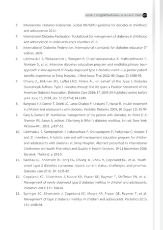 แนวทางเวชปฏิบัติส�ำหรับโรคเบาหวาน พ.ศ. 2560 159
3.	 International Diabetes Federation. Global IDF/ISPAD guideline for diabetes in childhood
and adolescence 2011.
4.	 International Diabetes Federation. Pocketbook for management of diabetes in childhood
and adolescence in under-resourced countries 2013.
5.	 International Diabetes Federation. International standards for diabetes educator 3rd
edition. 2009.
6.	 Likitmaskul S, Wekawanich J, Wongarn R, Chaichanwatanakul K, Kiattisakthavee P,
Nimkarn S, et al. Intensive diabetes education program and multidisciplinary team
approach in management of newly diagnosed type 1 diabetes mellitus: a greater patient
benefit, experience at Siriraj Hospital. J Med Assoc Thai 2002; 85 (Suppl 2): S488-95.
7.	 Chiang JL, Kirkman MS, Laffel LMB, Peters AL, on behalf of the Type 1 Diabetes
Sourcebook Authors. Type 1 diabetes through the life span: a Position Statement of the
American Diabetes Association. Diabetes Care 2014; 37: 2034-54 Published online before
print June 16, 2014, doi: 10.2337/dc14-1140.
8.	 Bangstad HJ, Danne T, Deeb LC, Jaroz-Chabot P, Urakami T, Hanas R. Insulin treatment
in children and adolescents with diabetes. Pediatric Diabetes 2009; 10 (Suppl 12): 82-99.
9.	 Garg A, Barnett JP. Nutritional management of the person with diabetes. In: Porte D Jr,
Sherwin RS, Baron A, editors. Ellenberg & Rifkin’s diabetes mellitus. 6th ed. New York:
McGraw-Hill; 2003. p.437-52.
10.	 Likitmaskul S, Santipraphob J, Nakavachara P, Sriussadaporn P, Parkpreaw C, Kolatat T
and 31 members. A holistic care and self-management education program for children
and adolescents with diabetes at Siriraj Hospital. Abstract presented in International
Conference on Health Promotion and Quality in Health Services. 19-21 November 2008,
Bangkok, Thailand. p 253-5.
11.	 Nadeau KJ, Anderson BJ, Berg EG, Chiang JL, Chou H, Copeland KC, et al. Youth-
onset type 2 diabetes consensus report: current status, challenges, and priorities.
Diabetes care 2016; 39: 1635-42.
12.	 Copeland KC, Silverstein J, Moore KR, Prazer GE, Raymer T, Shiffman RN, et al.
Management of newly diagnosed type 2 diabetes mellitus in children and adolescents.
Pediatrics 2013; 131: 364-82.
13.	 Springer SC, Silverstein J, Copeland KC, Moore KR, Prazer GE, Raymer T, et al.
Management of type 2 diabetes mellitus in children and adolescents. Pediatrics 2013;
131: e648-64.
 