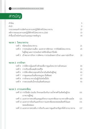 แนวทางเวชปฏิบัติส�ำหรับโรคเบาหวาน พ.ศ. 256016
สารบัญ
ค�ำนิยม	 		 5
ค�ำน�ำ	 		 9
รายนามคณะท�ำงานจัดท�ำแนวทางเวชปฏิบัติส�ำหรับโรคเบาหวาน	 12
หลักการของแนวทางเวชปฏิบัติส�ำหรับโรคเบาหวาน 2560	 13
ค�ำชี้แจงน�้ำหนักค�ำแนะน�ำและคุณภาพหลักฐาน	 14
หมวด 1	 โรคเบาหวาน
	 บทที่ 1	 ชนิดของโรคเบาหวาน	 21	
	 บทที่ 2	 การประเมินความเสี่ยง แนวทางการคัดกรอง การวินิจฉัยโรคเบาหวาน	 25	
		 ในผู้ใหญ่ และการประเมินทางคลินิกเมื่อแรกวินิจฉัย
	 บทที่ 3	 เป้าหมายการรักษา การติดตาม การประเมินผลการรักษา และการส่งปรึกษา	 35
หมวด 2	 การรักษา
	 บทที่ 4	 การให้ความรู้และสร้างทักษะเพื่อการดูแลโรคเบาหวานด้วยตนเอง	 45	
	 บทที่ 5	 การปรับเปลี่ยนพฤติกรรมชีวิต	 55	
	 บทที่ 6	 การให้ยาเพื่อควบคุมระดับน�้ำตาลในเลือดในผู้ใหญ่	 65
	 บทที่ 7	 การดูแลตนเองในเดือนรอมฎอน (ถือศีลอด)	 77
	 บทที่ 8	 การรักษาเบาหวานในผู้เป็นโรคไตเรื้อรัง	 83
	 บทที่ 9	 การตรวจระดับน�้ำตาลในเลือดด้วยตนเอง	 93
หมวด 3	 ภาวะแทรกซ้อน
	 บทที่ 10	การวินิจฉัย ประเมิน รักษาและป้องกันภาวะน�้ำตาลต�่ำในเลือดในผู้ป่วย	 101
		 เบาหวานผู้ใหญ่	
	 บทที่ 11	แนวทางการตรวจค้นและดูแลรักษาภาวะแทรกซ้อนจากเบาหวานที่ตาและไต	 121
	 บทที่ 12	แนวทางการป้องกันและรักษาภาวะแทรกซ้อนของหลอดเลือดหัวใจและ	 131	
		 หลอดเลือดสมอง
	 บทที่ 13	แนวทางการตรวจค้น การป้องกัน และการดูแลรักษาปัญหาที่เท้าจากเบาหวาน	 137
 