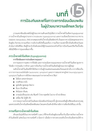แนวทางเวชปฏิบัติส�ำหรับโรคเบาหวาน พ.ศ. 2560 161
ภาวะแทรกซ้อนเฉียบพลันในผู้ป่วยเบาหวานเด็กและวัยรุ่นได้แก่ ภาวะน�้ำตาลต�่ำในเลือด (hypoglycemia)
ภาวะน�้ำตาลในเลือดสูงปานกลาง (moderate hyperglycemia) และภาวะเลือดเป็นกรดจากเบาหวาน
(diabetic ketoacidosis, DKA) สาเหตุของระดับน�้ำตาลในเลือดผิดปกติ เป็นผลจากความไม่สมดุลของอาหาร
อินซูลิน กิจกรรม ความเครียด การเจ็บป่วยที่เกิดขึ้นและอื่นๆ การแก้ไขภาวะเหล่านี้จ�ำเป็นต้องพึงระวังและ
ด�ำเนินการทันทีที่พบ ทีมผู้รักษาจ�ำเป็นต้องสอนให้ผู้ป่วยและครอบครัวเข้าใจการป้องกันและวิธีแก้ไขเบื้องต้น
เพื่อไม่ให้มีอาการรุนแรงเพิ่มมากขึ้น
ภาวะน�้ำตาลต�่ำในเลือด (hypoglycemia)
การวินิจฉัยและการประเมินความรุนแรง1,2
อาการและอาการแสดง การวินิจฉัย และการประเมินความรุนแรงของภาวะน�้ำตาลต�่ำในเลือด (ดูบทการ
วินิจฉัย การประเมิน การรักษา และการป้องกันภาวะน�้ำตาลต�่ำในเลือดในผู้ป่วยเบาหวานผู้ใหญ่)
ระดับน�้ำตาลต�่ำในเลือดที่ท�ำให้เกิดอาการในผู้ป่วยแต่ละคนและแต่ละวัยจะแตกต่างกัน อาการที่พบเป็น
อาการจากระบบออโตโนมิค (autonomic symptom) และอาการสมองขาดกลูโคส (neuroglycopenic
symptom) ในเด็กอาการที่เกิดจากสมองและร่างกายขาดน�้ำตาล ได้แก่
	 ไม่มีแรง แขนขาอ่อนแรง
	 ปวดศีรษะ ตามัว
	 พูดไม่ชัด พูดสะดุด ติดอ่าง
	 มึนงง เวียนศีรษะ
	 คิดไม่ออก สับสน
	 อารมณ์เปลี่ยนแปลง เช่น ซึมเศร้า โกรธ หงุดหงิด โวยวาย ขว้างปาสิ่งของ
	 เหนื่อย ซึม ไม่รู้ตัว ชัก
อาการของภาวะน�้ำตาลต�่ำในเลือดอาจไม่เหมือนกันในทุกครั้ง ผู้ปกครองหรือผู้ใกล้ชิดจะต้องหาสาเหตุ
และตรวจระดับน�้ำตาลในเลือดเมื่อสงสัยเสมอ โดยเฉพาะในเด็กเล็กซึ่งอาจมีอาการเพียงร้องไห้โยเย เท่านั้น
การแก้ไขภาวะน�้ำตาลต�่ำในเลือด
เด็กและวัยรุ่นที่เป็นเบาหวานชนิดที่ 1 และ 2 ที่รักษาด้วยอินซูลินรวมทั้งยากิน มีโอกาสเกิดภาวะน�้ำตาล
ต�่ำในเลือดได้ แต่พบในเบาหวานชนิดที่ 2 น้อยกว่า เมื่อมีอาการควรตรวจระดับน�้ำตาลในเลือดก่อนให้การ
บทที่
การป้องกันและแก้ไขภาวะแทรกซ้อนเฉียบพลัน
ในผู้ป่วยเบาหวานเด็กและวัยรุ่น
15
 