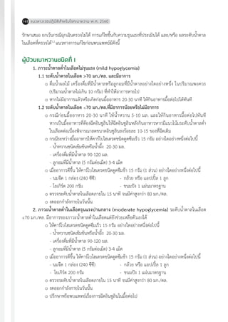 แนวทางเวชปฏิบัติส�ำหรับโรคเบาหวาน พ.ศ. 2560162
รักษาเสมอ ยกเว้นกรณีฉุกเฉินตรวจไม่ได้ การแก้ไขขึ้นกับความรุนแรงที่ประเมินได้ และ/หรือ ผลระดับน�้ำตาล
ในเลือดที่ตรวจได้1,2
แนวทางการแก้ไขก่อนพบแพทย์มีดังนี้
ผู้ป่วยเบาหวานชนิดที่ 1
1. ภาวะน�้ำตาลต�่ำในเลือดไม่รุนแรง (mild hypoglycemia)
1.1	ระดับน�้ำตาลในเลือด >70 มก./ดล. และมีอาการ
o	ดื่มน�้ำผลไม้ เครื่องดื่มที่มีน�้ำตาลหรือลูกอมที่มีน�้ำตาลอย่างใดอย่างหนึ่ง ในปริมาณพอควร
(ปริมาณน�้ำตาลไม่เกิน 10 กรัม) ที่ท�ำให้อาการหายไป
o	หากไม่มีอาการแล้วหรือเกิดก่อนมื้ออาหาร 20-30 นาที ให้กินอาหารมื้อต่อไปได้ทันที
1.2	ระดับน�้ำตาลในเลือด ≤70 มก./ดล.ที่มีอาการน้อยหรือไม่มีอาการ
o	กรณีก่อนมื้ออาหาร 20-30 นาที ให้น�้ำหวาน 5-10 มล. และให้กินอาหารมื้อต่อไปทันที
หากเป็นมื้ออาหารที่ต้องฉีดอินซูลินให้ฉีดอินซูลินหลังกินอาหารหากมีแนวโน้มระดับน�้ำตาลต�่ำ
ในเลือดต่อเนื่องพิจารณาลดขนาดอินซูลินลงร้อยละ 10-15 ของที่ฉีดเดิม
o	กรณีระหว่างมื้ออาหารให้คาร์โบไฮเดรตชนิดดูดซึมเร็ว 15 กรัม อย่างใดอย่างหนึ่งต่อไปนี้
-	น�้ำหวานชนิดเข้มข้นหรือน�้ำผึ้ง 20-30 มล.
-	เครื่องดื่มที่มีน�้ำตาล 90-120 มล.
-	ลูกอมที่มีน�้ำตาล (5 กรัมต่อเม็ด) 3-4 เม็ด
o	เมื่ออาการดีขึ้น ให้คาร์โบไฮเดรตชนิดดูดซึมช้า 15 กรัม (1 ส่วน) อย่างใดอย่างหนึ่งต่อไปนี้
-	นมจืด 1 กล่อง (240 ซีซี)	 -	 กล้วย หรือ แอปเปิ้ล 1 ลูก
-	โยเกิร์ต 200 กรัม	 -	 ขนมปัง 1 แผ่นมาตรฐาน
o	ตรวจระดับน�้ำตาลในเลือดภายใน 15 นาที จนมีค่าสูงกว่า 80 มก./ดล.
o	งดออกก�ำลังกายในวันนั้น
2. ภาวะน�้ำตาลต�่ำในเลือดรุนแรงปานกลาง (moderate hypoglycemia) ระดับน�้ำตาลในเลือด
≤70 มก./ดล. มีอาการของภาวะน�้ำตาลต�่ำในเลือดแต่ยังช่วยเหลือตัวเองได้
o	ให้คาร์โบไฮเดรตชนิดดูดซึมเร็ว 15 กรัม อย่างใดอย่างหนึ่งต่อไปนี้
-	น�้ำหวานชนิดเข้มข้นหรือน�้ำผึ้ง 20-30 มล.
-	เครื่องดื่มที่มีน�้ำตาล 90-120 มล.
-	ลูกอมที่มีน�้ำตาล (5 กรัมต่อเม็ด) 3-4 เม็ด
o	เมื่ออาการดีขึ้น ให้คาร์โบไฮเดรตชนิดดูดซึมช้า 15 กรัม (1 ส่วน) อย่างใดอย่างหนึ่งต่อไปนี้
- นมจืด 1 กล่อง (240 ซีซี)	 - กล้วย หรือ แอปเปิ้ล 1 ลูก
- โยเกิร์ต 200 กรัม	 - ขนมปัง 1 แผ่นมาตรฐาน
o	ตรวจระดับน�้ำตาลในเลือดภายใน 15 นาที จนมีค่าสูงกว่า 80 มก./ดล.
o	งดออกก�ำลังกายในวันนั้น
o	ปรึกษาหรือพบแพทย์เรื่องการฉีดอินซูลินในมื้อต่อไป
 