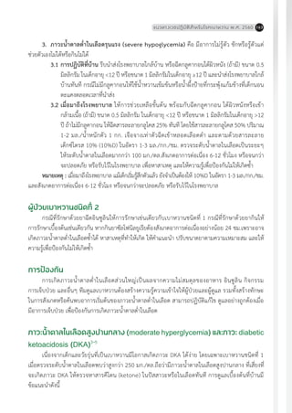 แนวทางเวชปฏิบัติส�ำหรับโรคเบาหวาน พ.ศ. 2560 163
3.	 ภาวะน�้ำตาลต�่ำในเลือดรุนแรง (severe hypoglycemia) คือ มีอาการไม่รู้ตัว ชักหรือรู้ตัวแต่
ช่วยตัวเองไม่ได้หรือกินไม่ได้
3.1	การปฏิบัติที่บ้าน รีบน�ำส่งโรงพยาบาลใกล้บ้าน หรือฉีดกลูคากอนใต้ผิวหนัง (ถ้ามี) ขนาด 0.5
มิลลิกรัม ในเด็กอายุ <12 ปี หรือขนาด 1 มิลลิกรัมในเด็กอายุ ≥12 ปี และน�ำส่งโรงพยาบาลใกล้
บ้านทันที กรณีไม่มีกลูคากอนให้ใช้น�้ำหวานเข้มข้นหรือน�้ำผึ้งป้ายที่กระพุ้งแก้มข้างที่เด็กนอน
ตะแคงตลอดเวลาที่น�ำส่ง
3.2	เมื่อมาถึงโรงพยาบาล ให้การช่วยเหลือขั้นต้น พร้อมกับฉีดกลูคากอน ใต้ผิวหนังหรือเข้า
กล้ามเนื้อ (ถ้ามี) ขนาด 0.5 มิลลิกรัม ในเด็กอายุ <12 ปี หรือขนาด 1 มิลลิกรัมในเด็กอายุ >12
ปี ถ้าไม่มีกลูคากอน ให้ฉีดสารละลายกลูโคส 25% ทันที โดยใช้สารละลายกลูโคส 50% ปริมาณ
1-2 มล./น�้ำหนักตัว 1 กก. เจือจางเท่าตัวฉีดเข้าหลอดเลือดด�ำ และตามด้วยสารละลาย
เด็กซ์โตรส 10% (10%D) ในอัตรา 1-3 มล./กก./ชม. ตรวจระดับน�้ำตาลในเลือดเป็นระยะๆ
ให้ระดับน�้ำตาลในเลือดมากกว่า 100 มก./ดล.สังเกตอาการต่อเนื่อง 6-12 ชั่วโมง หรือจนกว่า
จะปลอดภัย หรือรับไว้ในโรงพยาบาล เพื่อหาสาเหตุ และให้ความรู้เพื่อป้องกันไม่ไห้เกิดซ�้ำ
หมายเหตุ : เมื่อมาถึงโรงพยาบาล แม้เด็กเริ่มรู้สึกตัวแล้ว ยังจ�ำเป็นต้องให้ 10%D ในอัตรา 1-3 มล./กก./ชม.
และสังเกตอาการต่อเนื่อง 6-12 ชั่วโมง หรือจนกว่าจะปลอดภัย หรือรับไว้ในโรงพยาบาล
ผู้ป่วยเบาหวานชนิดที่ 2
กรณีที่รักษาด้วยยาฉีดอินซูลินให้การรักษาเช่นเดียวกับเบาหวานชนิดที่ 1 กรณีที่รักษาด้วยยากินให้
การรักษาเบื้องต้นเช่นเดียวกัน หากกินยาซัลโฟนิลยูเรียต้องสังเกตอาการต่อเนื่องอย่างน้อย 24 ชม.เพราะอาจ
เกิดภาวะน�้ำตาลต�่ำในเลือดซ�้ำได้ หาสาเหตุที่ท�ำให้เกิด ให้ค�ำแนะน�ำ ปรับขนาดยาตามความเหมาะสม และให้
ความรู้เพื่อป้องกันไม่ไห้เกิดซ�้ำ
การป้องกัน
การเกิดภาวะน�้ำตาลต�่ำในเลือดส่วนใหญ่เป็นผลจากความไม่สมดุลของอาหาร อินซูลิน กิจกรรม
การเจ็บป่วย และอื่นๆ ทีมดูแลเบาหวานต้องสร้างความรู้ความเข้าใจให้ผู้ป่วยและผู้ดูแล รวมทั้งสร้างทักษะ
ในการสังเกตหรือค้นพบอาการเริ่มต้นของภาวะน�้ำตาลต�่ำในเลือด สามารถปฏิบัติแก้ไข ดูแลอย่างถูกต้องเมื่อ
มีอาการเจ็บป่วย เพื่อป้องกันการเกิดภาวะน�้ำตาลต�่ำในเลือด
ภาวะน�้ำตาลในเลือดสูงปานกลาง (moderate hyperglycemia) และภาวะ diabetic
ketoacidosis (DKA)3-5
เนื่องจากเด็กและวัยรุ่นที่เป็นเบาหวานมีโอกาสเกิดภาวะ DKA ได้ง่าย โดยเฉพาะเบาหวานชนิดที่ 1
เมื่อตรวจระดับน�้ำตาลในเลือดพบว่าสูงกว่า 250 มก./ดล.ถือว่ามีภาวะน�้ำตาลในเลือดสูงปานกลาง ที่เสี่ยงที่
จะเกิดภาวะ DKA ให้ตรวจหาสารคีโตน (ketone) ในปัสสาวะหรือในเลือดทันที การดูแลเบื้องต้นที่บ้านมี
ข้อแนะน�ำดังนี้
 