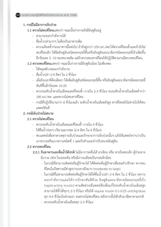 แนวทางเวชปฏิบัติส�ำหรับโรคเบาหวาน พ.ศ. 2560164
1. กรณีไม่มีอาการเจ็บป่วย
1.1	ตรวจไม่พบคีโตนแสดงว่า ขณะนั้นร่างกายยังมีอินซูลินอยู่
-	 สามารถออกก�ำลังกายได้
-	 ดื่มน�้ำเปล่ามากๆ ไม่ต้องกินอาหารเพิ่ม
-	 ตรวจเลือดซ�้ำก่อนอาหารมื้อต่อไป ถ้ายังสูงกว่า 250 มก./ดล.ให้ตรวจคีโตนซ�้ำและถ้ายังไม่
พบคีโตนอีก ให้ฉีดอินซูลินชนิดออกฤทธิ์สั้นหรืออินซูลินอะนาล็อกชนิดออกฤทธิ์เร็วเพิ่มขึ้น
อีกร้อยละ 5 -10 ของขนาดเดิม แต่ถ้าตรวจพบสารคีโตนให้ปฏิบัติตามกรณีตรวจพบคีโตน
1.2 ตรวจพบคีโตนแสดงว่า ขณะนั้นร่างกายมีอินซูลินน้อย ไม่เพียงพอ
-	 ให้หยุดพัก/งดออกก�ำลังกาย
-	 ดื่มน�้ำเปล่า 2-4 ลิตร ใน 2 ชั่วโมง
-	 เมื่อถึงเวลาที่ต้องฉีดยา ให้เพิ่มอินซูลินชนิดออกฤทธิ์สั้น หรืออินซูลินอะนาล็อกชนิดออกฤทธิ์
ทันทีขึ้นอีกร้อยละ 10-20
-	 ตรวจระดับน�้ำตาลในเลือดและคีโตนซ�้ำ ภายใน 2-3 ชั่วโมง จนระดับน�้ำตาลในเลือดต�่ำกว่า
180 มก./ดล. และตรวจไม่พบสารคีโตน	
-	 กรณีที่ปฏิบัตินานกว่า 8 ชั่วโมงแล้ว ระดับน�้ำตาลในเลือดยังสูง สารคีโตนยังไม่หายไปให้พบ
แพทย์ทันที
2. กรณีเจ็บป่วยไม่สบาย
2.1 ตรวจไม่พบคีโตน
-	 ตรวจระดับน�้ำตาลในเลือดและคีโตนซ�้ำ ภายใน 4 ชั่วโมง
-	 ให้ดื่มน�้ำบ่อยๆ ปริมาณมากพอ (2-4 ลิตร ใน 4 ชั่วโมง)
-	 พบแพทย์เพื่อหาสาเหตุการเจ็บป่วยและรักษาอาการเจ็บป่วยนั้นๆ แจ้งให้แพทย์ทราบว่าเป็น
เบาหวานหรือเบาหวานชนิดที่ 1 และรับค�ำแนะน�ำปรับขนาดอินซูลิน
2.2 ตรวจพบคีโตน
2.2.1	กินอาหารและดื่มน�้ำได้ปกติ ไม่มีอาการคลื่นไส้ อาเจียน หรือ หายใจหอบลึก ผู้ป่วยอาจ
มีภาวะ DKA ในระยะต้น หรือมีภาวะเลือดเป็นกรดเล็กน้อย
-	 ในกรณีที่สามารถติดต่อทีมผู้รักษาได้ ให้ติดต่อทีมผู้รักษาเพื่อขอค�ำปรึกษา หากพบ
คีโตนในปัสสาวะมีค่าสูงปานกลางถึงมาก (moderate to large)
-	 ในกรณีที่ไม่สามารถติดต่อทีมผู้รักษาได้ให้ดื่มน�้ำเปล่า 2-4 ลิตร ใน 2 ชั่วโมง งดการ
ออกก�ำลังกายและให้การรักษาทันทีด้วย อินซูลินอะนาล็อกชนิดออกฤทธิ์เร็ว
(rapid-acting insulin) ตามสัดส่วนที่แพทย์สั่งเพื่อแก้ไขระดับน�้ำตาลในเลือดสูง
สามารถให้ซ�้ำได้ทุกๆ 2-3 ชั่วโมง หรือให้ regular insulin 0.1-0.25 unit/kg/dose
ทุก 4-6 ชั่วโมงในช่วงแรก จนตรวจไม่พบคีโตน หลังจากนั้นให้กลับมาฉีดยาตามปกติ
-	 ตรวจระดับน�้ำตาลในเลือดทุก 2-3 ชั่วโมง
 