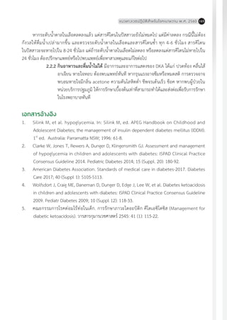 แนวทางเวชปฏิบัติส�ำหรับโรคเบาหวาน พ.ศ. 2560 165
หากระดับน�้ำตาลในเลือดลดลงแล้ว แต่สารคีโตนในปัสสาวะยังไม่หมดไป แต่มีค่าลดลง กรณีนี้ไม่ต้อง
กังวลให้ดื่มน�้ำเปล่ามากขึ้น และตรวจระดับน�้ำตาลในเลือดและสารคีโตนซ�้ำ ทุก 4-6 ชั่วโมง สารคีโตน
ในปัสสาวะจะหายไปใน 8-24 ชั่วโมง แต่ถ้าระดับน�้ำตาลในเลือดไม่ลดลง หรือลดลงแต่สารคีโตนไม่หายไปใน
24 ชั่วโมง ต้องปรึกษาแพทย์หรือไปพบแพทย์เพื่อหาสาเหตุและแก้ไขต่อไป
2.2.2	กินอาหารและดื่มน�้ำไม่ได้ มีอาการและอาการแสดงของ DKA ได้แก่ ปวดท้อง คลื่นไส้
อาเจียน หายใจหอบ ต้องพบแพทย์ทันที หากรุนแรงอาจซึมหรือหมดสติ การตรวจอาจ
พบลมหายใจมีกลิ่น acetone ความดันโลหิตต�่ำ ชีพจรเต้นเร็ว ช็อค หากพบผู้ป่วยใน
หน่วยบริการปฐมภูมิ ให้การรักษาเบื้องต้นเท่าที่สามารถท�ำได้และส่งต่อเพื่อรับการรักษา
ในโรงพยาบาลทันที
เอกสารอ้างอิง
1.	 Silink M, et al. hypoglycemia. In: Silink M, ed. APEG Handbook on Childhood and
Adolescent Diabetes; the management of insulin dependent diabetes mellitus (IDDM).
1st
ed. Australia: Parramatta NSW; 1996: 61-8.
2.	 Clarke W, Jones T, Rewers A, Dunger D, Klingensmith GJ. Assessment and management
of hypoglycemia in children and adolescents with diabetes: ISPAD Clinical Practice
Consensus Guideline 2014. Pediatric Diabetes 2014; 15 (Suppl. 20): 180-92.
3.	 American Diabetes Association. Standards of medical care in diabetes-2017. Diabetes
Care 2017; 40 (Suppl 1): S105-S113.
4.	 Wolfsdort J, Craig ME, Daneman D, Dunger D, Edge J, Lee W, et al. Diabetes ketoacidosis
in children and adolescents with diabetes: ISPAD Clinical Practice Consensus Guideline
2009. Pediatr Diabetes 2009; 10 (Suppl 12): 118-33.
5.	 คณะกรรมการโรคต่อมไร้ท่อในเด็ก. การรักษาภาวะไดอะบิติก คีโตเอซิโดซิส (Management for
diabetic ketoacidosis). วารสารกุมารเวชศาสตร์ 2545: 41 (1): 115-22.
 