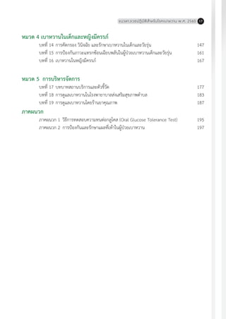 แนวทางเวชปฏิบัติส�ำหรับโรคเบาหวาน พ.ศ. 2560 17
หมวด 4 เบาหวานในเด็กและหญิงมีครรภ์
	 บทที่ 14	การคัดกรอง วินิจฉัย และรักษาเบาหวานในเด็กและวัยรุ่น	 147
	 บทที่ 15	การป้องกันภาวะแทรกซ้อนเฉียบพลันในผู้ป่วยเบาหวานเด็กและวัยรุ่น	 161
	 บทที่ 16	เบาหวานในหญิงมีครรภ์	 167
หมวด 5	 การบริหารจัดการ
	 บทที่ 17	บทบาทสถานบริการและตัวชี้วัด	 177
	 บทที่ 18	การดูแลเบาหวานในโรงพายาบาลส่งเสริมสุขภาพต�ำบล	 183
	 บทที่ 19	การดูแลเบาหวานโดยร้านยาคุณภาพ	 187
ภาคผนวก
	 ภาคผนวก 1	วิธีการทดสอบความทนต่อกลูโคส (Oral Glucose Tolerance Test)	 195
	 ภาคผนวก 2	การป้องกันและรักษาแผลที่เท้าในผู้ป่วยเบาหวาน 	 197
 