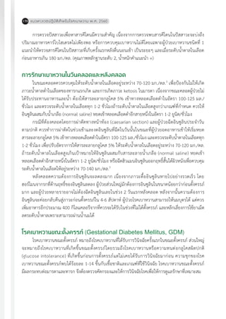 แนวทางเวชปฏิบัติส�ำหรับโรคเบาหวาน พ.ศ. 2560170
การตรวจปัสสาวะเพื่อหาสารคีโตนมีความส�ำคัญ เนื่องจากการตรวจพบสารคีโตนในปัสสาวะจะบ่งถึง
ปริมาณอาหารคาร์โบไฮเดรตไม่เพียงพอ หรือการควบคุมเบาหวานไม่ดีโดยเฉพาะผู้ป่วยเบาหวานชนิดที่ 1
แนะน�ำให้ตรวจสารคีโตนในปัสสาวะที่เก็บครั้งแรกหลังตื่นนอนเช้า เป็นระยะๆ และเมื่อระดับน�้ำตาลในเลือด
ก่อนอาหารเกิน 180 มก./ดล. (คุณภาพหลักฐานระดับ 2, น�้ำหนักค�ำแนะน�ำ +)
การรักษาเบาหวานในวันคลอดและหลังคลอด
ในขณะคลอดควรควบคุมให้ระดับน�้ำตาลในเลือดอยู่ระหว่าง 70-120 มก./ดล.3
เพื่อป้องกันไม่ให้เกิด
ภาวะน�้ำตาลต�่ำในเลือดของทารกแรกเกิด และการเกิดภาวะ ketosis ในมารดา เนื่องจากขณะคลอดผู้ป่วยไม่
ได้รับประทานอาหารและน�้ำ ต้องให้สารละลายกลูโคส 5% เข้าทางหลอดเลือดด�ำในอัตรา 100-125 มล./
ชั่วโมง และตรวจระดับน�้ำตาลในเลือดทุก 1-2 ชั่วโมงถ้าระดับน�้ำตาลในเลือดสูงกว่าเกณฑ์ที่ก�ำหนด ควรให้
อินซูลินผสมกับน�้ำเกลือ (normal saline) หยดเข้าหลอดเลือดด�ำอีกสายหนึ่งในอัตรา 1-2 ยูนิต/ชั่วโมง
กรณีที่ต้องคลอดโดยการผ่าตัดทางหน้าท้อง (caesarian section) และผู้ป่วยฉีดอินซูลินประจ�ำวัน
ตามปกติ ควรท�ำการผ่าตัดในช่วงเช้าและงดอินซูลินที่ฉีดในวันนั้นในขณะที่ผู้ป่วยอดอาหารเช้าให้เริ่มหยด
สารละลายกลูโคส 5% เข้าทางหลอดเลือดด�ำในอัตรา 100-125 มล./ชั่วโมง และตรวจระดับน�้ำตาลในเลือดทุก
1-2 ชั่วโมง เพื่อปรับอัตราการให้สารละลายกลูโคส 5% ให้ระดับน�้ำตาลในเลือดอยู่ระหว่าง 70-120 มก./ดล.
ถ้าระดับน�้ำตาลในเลือดสูงเกินเป้าหมายให้อินซูลินผสมกับสารละลายน�้ำเกลือ (normal saline) หยดเข้า
หลอดเลือดด�ำอีกสายหนึ่งในอัตรา 1-2 ยูนิต/ชั่วโมง หรือฉีดฮิวแมนอินซูลินออกฤทธิ์สั้นใต้ผิวหนังเพื่อควบคุม
ระดับน�้ำตาลในเลือดให้อยู่ระหว่าง 70-140 มก./ดล.3
หลังคลอดความต้องการอินซูลินจะลดลงมาก เนื่องจากภาวะดื้ออินซูลินหายไปอย่างรวดเร็ว โดย
ฮอร์โมนจากรกที่ต้านฤทธิ์ของอินซูลินลดลง ผู้ป่วยส่วนใหญ่มักต้องการอินซูลินในขนาดน้อยกว่าก่อนตั้งครรภ์
มาก และผู้ป่วยหลายรายอาจไม่ต้องฉีดอินซูลินเลยในช่วง 2 วันแรกหลังคลอด หลังจากนั้นความต้องการ
อินซูลินจะค่อยกลับคืนสู่ภาวะก่อนตั้งครรภ์ใน 4-6 สัปดาห์ ผู้ป่วยโรคเบาหวานสามารถให้นมบุตรได้ แต่ควร
เพิ่มอาหารอีกประมาณ 400 กิโลแคลอรีจากที่ควรจะได้รับในช่วงที่ไม่ได้ตั้งครรภ์ และหลีกเลี่ยงการใช้ยาเม็ด
ลดระดับน�้ำตาลเพราะสามารถผ่านน�้ำนมได้
โรคเบาหวานขณะตั้งครรภ์ (Gestational Diabetes Mellitus, GDM)
โรคเบาหวานขณะตั้งครรภ์ หมายถึงโรคเบาหวานที่ได้รับการวินิจฉัยครั้งแรกในขณะตั้งครรภ์ ส่วนใหญ่
จะหมายถึงโรคเบาหวานที่เกิดขึ้นขณะตั้งครรภ์โดยรวมถึงโรคเบาหวานหรือความทนต่อกลูโคสผิดปกติ
(glucose intolerance) ที่เกิดขึ้นก่อนการตั้งครรภ์แต่ไม่เคยได้รับการวินิจฉัยมาก่อน ความชุกของโรค
เบาหวานขณะตั้งครรภ์พบได้ร้อยละ 1-14 ขึ้นกับเชื้อชาติและเกณฑ์ที่ใช้วินิจฉัย โรคเบาหวานขณะตั้งครรภ์
มีผลกระทบต่อมารดาและทารก จึงต้องตรวจคัดกรองและให้การวินิจฉัยโรคเพื่อให้การดูแลรักษาที่เหมาะสม
 