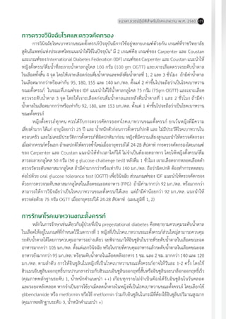 แนวทางเวชปฏิบัติส�ำหรับโรคเบาหวาน พ.ศ. 2560 171
การตรวจวินิจฉัยโรคและตรวจคัดกรอง
การวินิจฉัยโรคเบาหวานขณะตั้งครรภ์ปัจจุบันมีการใช้อยู่หลายเกณฑ์ด้วยกัน เกณฑ์ที่ราชวิทยาลัย
สูตินรีแพทย์แห่งประเทศไทยแนะน�ำให้ใช้ในปัจจุบัน4
มี 2 เกณฑ์คือ เกณฑ์ของ Carpenter และ Coustan
และเกณฑ์ของ International Diabetes Federation (IDF) เกณฑ์ของ Carpenter และ Coustan แนะน�ำให้
หญิงตั้งครรภ์ดื่มน�้ำที่ละลายน�้ำตาลกลูโคส 100 กรัม (100 gm OGTT) และเจาะเลือดตรวจระดับน�้ำตาล
ในเลือดทั้งสิ้น 4 จุด โดยให้เจาะเลือดก่อนดื่มน�้ำตาลและหลังดื่มน�้ำตาลที่ 1, 2 และ 3 ชั่วโมง ถ้ามีค่าน�้ำตาล
ในเลือดมากกว่าหรือเท่ากับ 95, 180, 155 และ 140 มก./ดล. ตั้งแต่ 2 ค่าขึ้นไปจะถือว่าเป็นโรคเบาหวาน
ขณะตั้งครรภ์ ในขณะที่เกณฑ์ของ IDF แนะน�ำให้ใช้น�้ำตาลกลูโคส 75 กรัม (75gm OGTT) และเจาะเลือด
ตรวจระดับน�้ำตาล 3 จุด โดยให้เจาะเลือดก่อนดื่มน�้ำตาลและหลังดื่มน�้ำตาลที่ 1 และ 2 ชั่วโมง ถ้ามีค่า
น�้ำตาลในเลือดมากกว่าหรือเท่ากับ 92, 180, และ 153 มก./ดล. ตั้งแต่ 1 ค่าขึ้นไปจะถือว่าเป็นโรคเบาหวาน
ขณะตั้งครรภ์
หญิงตั้งครรภ์ทุกคน ควรได้รับการตรวจคัดกรองหาโรคเบาหวานขณะตั้งครรภ์ ยกเว้นหญิงที่มีความ
เสี่ยงต�่ำมาก ได้แก่ อายุน้อยกว่า 25 ปี และ น�้ำหนักตัวก่อนการตั้งครรภ์ปกติ และ ไม่มีประวัติโรคเบาหวานใน
ครอบครัว และไม่เคยมีประวัติการตั้งครรภ์ที่ผิดปกติมาก่อน หญิงที่มีความเสี่ยงสูงแนะน�ำให้ตรวจคัดกรอง
เมื่อฝากครรภ์ครั้งแรก ถ้าผลปกติให้ตรวจซ�้ำใหม่เมื่ออายุครรภ์ได้ 24-28 สัปดาห์ การตรวจคัดกรองโดยเกณฑ์
ของ Carpenter และ Coustan แนะน�ำให้ท�ำเวลาใดก็ได้ ไม่จ�ำเป็นต้องอดอาหาร โดยให้หญิงตั้งครรภ์ดื่ม
สารละลายกลูโคส 50 กรัม (50 g glucose challenge test) หลังดื่ม 1 ชั่วโมง เจาะเลือดจากหลอดเลือดด�ำ
ตรวจวัดระดับพลาสมากลูโคส ถ้ามีค่ามากกว่าหรือเท่ากับ 140 มก./ดล. ถือว่าผิดปกติ ต้องท�ำการทดสอบ
ต่อไปด้วย oral glucose tolerance test (OGTT) เพื่อวินิจฉัย ส่วนเกณฑ์ของ IDF แนะน�ำให้ตรวจคัดกรอง
ด้วยการตรวจระดับพลาสมากลูโคสในเลือดขณะอดอาหาร (FPG) ถ้ามีค่ามากกว่า 92 มก./ดล. หรือมากกว่า
สามารถให้การวินิจฉัยว่าเป็นโรคเบาหวานขณะตั้งครรภ์ได้เลย แต่ถ้ามีค่าน้อยกว่า 92 มก./ดล. แนะน�ำให้
ตรวจต่อด้วย 75 กรัม OGTT เมื่ออายุครรภ์ได้ 24-28 สัปดาห์ (แผนภูมิที่ 1, 2)
การรักษาโรคเบาหวานขณะตั้งครรภ์
หลักในการรักษาเช่นเดียวกับผู้ป่วยที่เป็น pregestational diabetes คือพยายามควบคุมระดับน�้ำตาล
ในเลือดให้อยู่ในเกณฑ์ที่ก�ำหนดไว้ในตารางที่ 1 หญิงที่เป็นโรคเบาหวานขณะตั้งครรภ์ส่วนใหญ่สามารถควบคุม
ระดับน�้ำตาลได้โดยการควบคุมอาหารอย่างเดียว จะพิจารณาให้อินซูลินในรายที่ระดับน�้ำตาลในเลือดขณะอด
อาหารมากกว่า 105 มก./ดล. ตั้งแต่แรกวินิจฉัย หรือในรายที่ควบคุมอาหารแล้วระดับน�้ำตาลในเลือดขณะอด
อาหารยังมากกว่า 95 มก./ดล. หรือระดับน�้ำตาลในเลือดหลังอาหาร 1 ชม. และ 2 ชม. มากกว่า 140 และ 120
มก./ดล. ตามล�ำดับ การให้อินซูลินในหญิงที่เป็นโรคเบาหวานขณะตั้งครรภ์อาจให้วันละ 1-2 ครั้ง โดยใช้
ฮิวแมนอินซูลินออกฤทธิ์นานปานกลางร่วมกับฮิวแมนอินซูลินออกฤทธิ์สั้นหรืออินซูลินอะนาล็อกออกฤทธิ์เร็ว
(คุณภาพหลักฐานระดับ 1, น�้ำหนักค�ำแนะน�ำ ++) เกือบทุกรายไม่จ�ำเป็นต้องได้รับอินซูลินในวันคลอด
และระยะหลังคลอด หากจ�ำเป็นอาจใช้ยาเม็ดลดน�้ำตาลในหญิงที่เป็นโรคเบาหวานขณะตั้งครรภ์ โดยเลือกใช้
glibenclamide หรือ metformin หรือใช้ metformin ร่วมกับอินซูลินในกรณีที่ต้องใช้อินซูลินปริมาณสูงมาก
(คุณภาพหลักฐานระดับ 3, น�้ำหนักค�ำแนะน�ำ +)
 