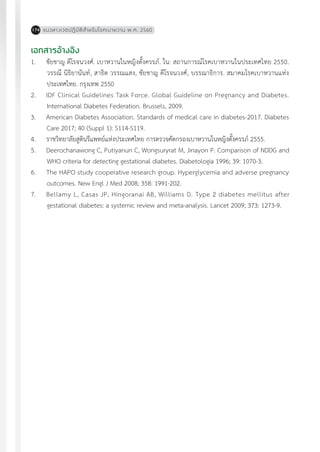 แนวทางเวชปฏิบัติส�ำหรับโรคเบาหวาน พ.ศ. 2560174
เอกสารอ้างอิง
1.	 ชัยชาญ ดีโรจนวงศ์. เบาหวานในหญิงตั้งครรภ์. ใน: สถานการณ์โรคเบาหวานในประเทศไทย 2550.
วรรณี นิธิยานันท์, สาธิต วรรณแสง, ชัยชาญ ดีโรจนวงศ์, บรรณาธิการ. สมาคมโรคเบาหวานแห่ง
ประเทศไทย. กรุงเทพ 2550
2.	 IDF Clinical Guidelines Task Force. Global Guideline on Pregnancy and Diabetes.
International Diabetes Federation. Brussels, 2009.
3.	 American Diabetes Association. Standards of medical care in diabetes-2017. Diabetes
Care 2017; 40 (Suppl 1): S114-S119.
4.	 ราชวิทยาลัยสูตินรีแพทย์แห่งประเทศไทย การตรวจคัดกรองเบาหวานในหญิงตั้งครรภ์ 2555.
5.	 Deerochanawong C, Putiyanun C, Wongsuryrat M, Jinayon P. Comparison of NDDG and
WHO criteria for detecting gestational diabetes. Diabetologia 1996; 39: 1070-3.
6.	 The HAPO study cooperative research group. Hyperglycemia and adverse pregnancy
outcomes. New Engl J Med 2008; 358: 1991-202.
7.	 Bellamy L, Casas JP, Hingoranai AB, Williams D. Type 2 diabetes mellitus after
gestational diabetes: a systemic review and meta-analysis. Lancet 2009; 373: 1273-9.
 