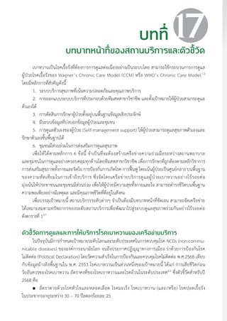 แนวทางเวชปฏิบัติส�ำหรับโรคเบาหวาน พ.ศ. 2560 177
บทที่
บทบาทหน้าที่ของสถานบริการและตัวชี้วัด
17
เบาหวานเป็นโรคเรื้อรังที่ต้องการการดูแลต่อเนื่องอย่างเป็นระบบโดย สามารถใช้กระบวนการการดูแล
ผู้ป่วยโรคเรื้อรังของ Wagner’s Chronic Care Model (CCM) หรือ WHO’s Chronic Care Model1,2
โดยมีหลักการที่ส�ำคัญดังนี้
1. 	ระบบบริการสุขภาพที่เน้นความปลอดภัยและคุณภาพบริการ
2.	 การออกแบบระบบบริการที่ประกอบด้วยทีมสหสาขาวิชาชีพ และตั้งเป้าหมายให้ผู้ป่วยสามารถดูแล
ตัวเองได้
3.	 การตัดสินการรักษาผู้ป่วยตั้งอยู่บนพื้นฐานข้อมูลเชิงประจักษ์
4.	 มีระบบข้อมูลที่บ่งบอกข้อมูลผู้ป่วยและชุมชน
5.	 การดูแลตัวเองของผู้ป่วย (Self-management support) ให้ผู้ป่วยสามารถดูแลสุขภาพตัวเองและ
รักษาตัวเองขั้นพื้นฐานได้
6.	 ชุมชนมีส่วนร่วมในการส่งเสริมการดูแลสุขภาพ
เพื่อให้ได้ตามหลักการ 6 ข้อนี้ จ�ำเป็นที่จะต้องสร้างเครือข่ายความร่วมมือระหว่างสถานพยาบาล
และชุมชนในการดูแลอย่างครอบคลุมทุกด้านโดยทีมสหสาขาวิชาชีพ เพื่อการรักษาที่ถูกต้องตามหลักวิชาการ
การส่งเสริมสุขภาพทั้งกายและจิตใจ การป้องกันการเกิดโรค การฟื้นฟู โดยเน้นผู้ป่วยเป็นศูนย์กลาง บนพื้นฐาน
ของความทัดเทียมในการเข้าถึงบริการ ซึ่งจัดโดยเครือข่ายบริการดูแลผู้ป่วยเบาหวานอย่างไร้รอยต่อ
มุ่งเน้นให้ประชาชนและชุมชนมีส่วนร่วม เพื่อให้ผู้ป่วยมีความสุขทั้งกายและใจ สามารถด�ำรงชีวิตบนพื้นฐาน
ความพอเพียงอย่างมีเหตุผล และมีคุณภาพชีวิตที่ดีอยู่ในสังคม
เพื่อบรรลุเป้าหมายนี้ สถานบริการระดับต่างๆ จ�ำเป็นต้องมีบทบาทหน้าที่ชัดเจน สามารถจัดเครือข่าย
ได้เหมาะสมตามทรัพยากรของระดับสถานบริการเพื่อพัฒนาไปสู่ระบบดูแลสุขภาพร่วมกันอย่างไร้รอยต่อ
ดังตารางที่ 13-7
ตัวชี้วัดการดูแลและการให้บริการโรคเบาหวานของเครือข่ายบริการ
ในปัจจุบันมีการก�ำหนดเป้าหมายระดับโลกและระดับประเทศในการควบคุมโรค NCDs (non-commu-
nicable diseases) ขององค์การอนามัยโลก จนถึงประกาศปฏิญญาทางการเมือง ว่าด้วยการป้องกันโรค
ไม่ติดต่อ (Political Declaration) โดยวัดความส�ำเร็จในการป้องกันและควบคุมโรคไม่ติดต่อ พ.ศ.2568 เทียบ
กับข้อมูลอ้างอิงพื้นฐานใน พ.ศ. 2553 โรคเบาหวานเป็นส่วนหนึ่งของเป้าหมายนี้ ได้แก่ การเสียชีวิตก่อน
วัยอันควรของโรคเบาหวาน อัตราคงที่ของโรคเบาหวานและโรคอ้วนในระดับประเทศ8,9
ซึ่งตัวชี้วัดส�ำหรับปี
2568 คือ
	 อัตราตายด้วยโรคหัวใจและหลอดเลือด โรคมะเร็ง โรคเบาหวาน (และ/หรือ) โรคปอดเรื้อรัง
ในประชากรอายุระหว่าง 30 – 70 ปีลดลงร้อยละ 25
 