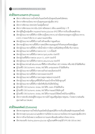 แนวทางเวชปฏิบัติส�ำหรับโรคเบาหวาน พ.ศ. 2560180
ตัวชี้วัดกระบวนการ (Process)
	 อัตราการคัดกรองภาวะน�้ำหนักเกินและโรคอ้วนในชุมชนในเขตรับผิดชอบ
	 อัตราการคัดกรองโรคเบาหวานในชุมชนและกลุ่มเสี่ยง (IFG)
	 อัตราการคัดกรอง DM/GDM ในหญิงตั้งครรภ์
	 อัตราการคัดกรองเบาหวานใน GDM หลังคลอด 6 เดือน และต่อไปทุก 1 ปี
	 อัตราผู้ที่อยู่ในกลุ่มเสี่ยง impaired fasting glucose (IFG) ได้รับการปรับเปลี่ยนพฤติกรรม
	 อัตราผู้ป่วยเบาหวานที่ได้รับการให้ความรู้โรคเบาหวาน อย่างน้อยครอบคลุมความรู้เรื่องเบาหวาน
	 อาหาร การออกก�ำลังกาย ยา และภาวะแทรกซ้อน
	 อัตราผู้ป่วยเบาหวานที่ได้รับการสร้างทักษะเพื่อการดูแลตัวเอง
	 อัตราของผู้ป่วยเบาหวานที่ได้รับการสอนให้ตรวจและดูแลเท้าด้วยตนเองหรือสอนผู้ดูแล
	 อัตราผู้ป่วยเบาหวานที่ได้รับการชั่งน�้ำหนัก/การวัดความดันโลหิตทุกครั้งที่มารับการตรวจ
	 อัตราผู้ป่วยเบาหวานที่ได้รับการตรวจ A1C 1-2 ครั้งต่อปี
	 อัตราผู้ป่วยเบาหวานที่ได้รับการตรวจ lipid profile ประจ�ำปี
	 อัตราผู้ป่วยที่ได้รับการตรวจ serum Cr, eGFR ประจ�ำปี
	 อัตราผู้ป่วยเบาหวานที่ได้รับการตรวจ albuminuria ประจ�ำปี
	 อัตราผู้ป่วยเบาหวานมี albuminuria ที่ได้รับการรักษาด้วยยา ACE inhibitor หรือ ARB (ถ้าไม่มีข้อห้าม)
	 ผู้ป่วยที่มี CVD (ischemic stroke, MI) ได้รับ antiplatelet ถ้าไม่มีข้อห้าม
	 อัตราผู้ป่วยเบาหวานที่ได้รับการตรวจเท้าอย่างละเอียดประจ�ำปี
	 อัตราผู้ป่วยเบาหวานที่ได้รับการตรวจจอตาประจ�ำปี
	 อัตราผู้ป่วยเบาหวานที่ได้รับการตรวจสุขภาพช่องปากประจ�ำปี
	 อัตราผู้ป่วยเบาหวานที่สูบบุหรี่ซึ่งได้รับค�ำแนะน�ำปรึกษาให้เลิกสูบบุหรี่
	 อัตราผู้ป่วยเบาหวานที่ได้รับการฉีดวัคซีนป้องกันไข้หวัดใหญ่
	 ผู้ป่วยที่มี CVD (ischemic stroke, MI) ได้รับ statin ถ้าไม่มีขัอห้าม
	 ผู้ป่วยที่มี CVD (ischemic stroke, MI) ได้รับการแนะน�ำให้เลิกบุหรี่
	 ผู้ป่วยที่มี CVD (ischemic stroke, MI) ได้รับการแนะน�ำให้ลดน�้ำหนักในกรณีที่อ้วน
	 อัตราการส่งกลับ/ส่งต่อผู้ที่ควบคุมเบาหวานได้ ไปดูแลที่ศูนย์สุขภาพชุมชน / โรงพยาบาลส่งเสริม
	 สุขภาพต�ำบล (รพ.สต.)
ตัวชี้วัดผลลัพธ์ (Outcome)
	 อัตราความชุกของภาวะน�้ำหนักเกินและโรคอ้วนในชุมชนได้รับการปรับเปลี่ยนพฤติกรรมและลดน�้ำหนัก
	 อัตราความชุก (prevalence) และอัตราการเกิดโรค (incidence) ของโรคเบาหวานและกลุ่มเสี่ยง (IFG)
	 อัตราการรักษาในโรงพยาบาลเนื่องจากภาวะแทรกซ้อนเฉียบพลันจากโรคเบาหวาน
	 อัตราของระดับ fasting plasma glucose อยู่ในเกณฑ์ที่ควบคุมได้ (FPG 80-130 มก./ดล.)
 