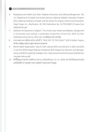 แนวทางเวชปฏิบัติส�ำหรับโรคเบาหวาน พ.ศ. 2560182
6.	 Redesigning the Health Care Team: Diabetes Prevention and Lifelong Management. The
U.S. Department of Health and Human Services, National Diabetes Education Program
2013, National Institutes of Health and the Center for Disease Control and Prevention.
Hager Sharp, Inc., Washington, DC. NIH Publication No. 13-7739 NDEP-37<www.Your
DiabetesInfo.org>
7.	 Stellefson M, Dipnarine K, Stopka C. The chronic care model and diabetes management
in US primary care settings: a systematic review.Prev Chronic Dis. 2013; 10: E26.
Published online Feb 21, 2013. doi: 10.5888/pcd10.120180
8.	 รายงานสถานการณ์โรค NCDs ฉบับที่ 2 “KICK OFF TO THE GOALS” NCD 9 Global Targets,
ส�ำนักงานพัฒนานโยบายสุขภาพระหว่างประเทศ
9.	 World Health Organization. How to fulfil national NCD commitments in 2015 and 2016
in the first WHO Global Meeting of National NCD Programme Directors and Manager.
Geneva 2016[14 July2013]; Available from: http;//www.who.int/nmh/evemts/2016/ncd-
concept-note-en.pdf
10.	 ตัวชี้วัดคุณภาพบริการคลินิกเบาหวาน (ฉบับปรับปรุง 13 ก.ย. 2556) สถาบันวิจัยและประเมิน
เทคโนโลยีทางการแพทย์ กรมการแพทย์ กระทรวงสาธารณสุข.
 