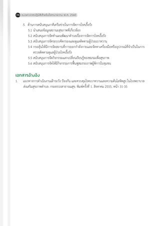 แนวทางเวชปฏิบัติส�ำหรับโรคเบาหวาน พ.ศ. 2560186
5.	 ด้านการสนับสนุนภาคีเครือข่ายในการจัดการโรคเรื้อรัง
5.1	น�ำเสนอข้อมูลสถานะสุขภาพที่เกี่ยวข้อง
5.2	สนับสนุนการจัดท�ำแผนพัฒนาต�ำบลเรื่องการจัดการโรคเรื้อรัง
5.3	สนับสนุนการจัดระบบคัดกรองและดูแลติดตามผู้ป่วยเบาหวาน
5.4	กระตุ้นให้มีการจัดสถานที่การออกก�ำลังกายและจัดหาเครื่องมือหรืออุปกรณ์ที่จ�ำเป็นในการ
ตรวจติดตามดูแลผู้ป่วยโรคเรื้อรัง
5.5	สนับสนุนการจัดกิจกรรมแลกเปลี่ยนเรียนรู้ของชมรมเพื่อสุขภาพ
5.6	สนับสนุนการจัดให้มีกิจกรรมการฟื้นฟูสมรรถภาพผู้พิการในชุมชน
เอกสารอ้างอิง
1. 	 แนวทางการด�ำเนินงานเฝ้าระวัง ป้องกัน และควบคุมโรคเบาหวานและความดันโลหิตสูง ในโรงพยาบาล
ส่งเสริมสุขภาพต�ำบล. กระทรวงสาธารณสุข. พิมพ์ครั้งที่ 1. สิงหาคม 2555, หน้า 31-35
 