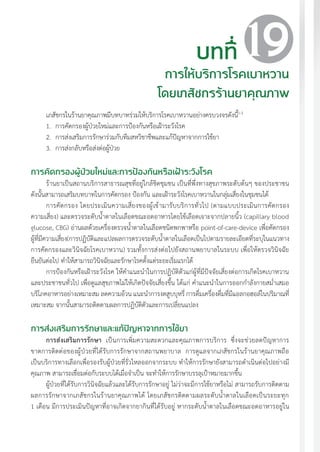 แนวทางเวชปฏิบัติส�ำหรับโรคเบาหวาน พ.ศ. 2560 187
บทที่
การให้บริการโรคเบาหวาน
โดยเภสัชกรร้านยาคุณภาพ
19
เภสัชกรในร้านยาคุณภาพมีบทบาทร่วมให้บริการโรคเบาหวานอย่างครบวงจรดังนี้1-3
1.	 การคัดกรองผู้ป่วยใหม่และการป้องกันหรือเฝ้าระวังโรค
2.	 การส่งเสริมการรักษาร่วมกับทีมสหวิชาชีพและแก้ปัญหาจากการใช้ยา
3.	 การส่งกลับหรือส่งต่อผู้ป่วย
การคัดกรองผู้ป่วยใหม่และการป้องกันหรือเฝ้าระวังโรค
ร้านยาเป็นสถานบริการสาธารณสุขที่อยู่ใกล้ชิดชุมชน เป็นที่พึ่งทางสุขภาพระดับต้นๆ ของประชาชน
ดังนั้นสามารถเสริมบทบาทในการคัดกรอง ป้องกัน และเฝ้าระวังโรคเบาหวานในกลุ่มเสี่ยงในชุมชนได้
การคัดกรอง โดยประเมินความเสี่ยงของผู้เข้ามารับบริการทั่วไป (ตามแบบประเมินการคัดกรอง
ความเสี่ยง) และตรวจระดับน�้ำตาลในเลือดขณะอดอาหารโดยใช้เลือดเจาะจากปลายนิ้ว (capillary blood
glucose, CBG) อ่านผลด้วยเครื่องตรวจน�้ำตาลในเลือดชนิดพกพาหรือ point-of-care-device เพื่อคัดกรอง
ผู้ที่มีความเสี่ยง(การปฏิบัติและแปลผลการตรวจระดับน�้ำตาลในเลือดเป็นไปตามรายละเอียดที่ระบุในแนวทาง
การคัดกรองและวินิจฉัยโรคเบาหวาน) รวมทั้งการส่งต่อไปยังสถานพยาบาลในระบบ เพื่อให้ตรวจวินิจฉัย
ยืนยันต่อไป ท�ำให้สามารถวินิจฉัยและรักษาโรคตั้งแต่ระยะเริ่มแรกได้
การป้องกันหรือเฝ้าระวังโรค ให้ค�ำแนะน�ำในการปฏิบัติตัวแก่ผู้ที่มีปัจจัยเสี่ยงต่อการเกิดโรคเบาหวาน
และประชาชนทั่วไป เพื่อดูแลสุขภาพไม่ให้เกิดปัจจัยเสี่ยงขึ้น ได้แก่ ค�ำแนะน�ำในการออกก�ำลังกายสม�่ำเสมอ
บริโภคอาหารอย่างเหมาะสม ลดความอ้วน แนะน�ำการงดสูบบุหรี่ การดื่มเครื่องดื่มที่มีแอลกอฮอล์ในปริมาณที่
เหมาะสม จากนั้นสามารถติดตามผลการปฏิบัติตัวและการเปลี่ยนแปลง
การส่งเสริมการรักษาและแก้ปัญหาจากการใช้ยา
การส่งเสริมการรักษา เป็นการเพิ่มความสะดวกและคุณภาพการบริการ ซึ่งจะช่วยลดปัญหาการ
ขาดการติดต่อของผู้ป่วยที่ได้รับการรักษาจากสถานพยาบาล การดูแลจากเภสัชกรในร้านยาคุณภาพถือ
เป็นบริการทางเลือกเพื่อรองรับผู้ป่วยที่รั่วไหลออกจากระบบ ท�ำให้การรักษายังสามารถด�ำเนินต่อไปอย่างมี
คุณภาพ สามารถเชื่อมต่อกับระบบได้เมื่อจ�ำเป็น จะท�ำให้การรักษาบรรลุเป้าหมายมากขึ้น
ผู้ป่วยที่ได้รับการวินิจฉัยแล้วและได้รับการรักษาอยู่ ไม่ว่าจะมีการใช้ยาหรือไม่ สามารถรับการติดตาม
ผลการรักษาจากเภสัชกรในร้านยาคุณภาพได้ โดยเภสัชกรติดตามผลระดับน�้ำตาลในเลือดเป็นระยะทุก
1 เดือน มีการประเมินปัญหาที่อาจเกิดจากยากินที่ได้รับอยู่ หากระดับน�้ำตาลในเลือดขณะอดอาหารอยู่ใน
 