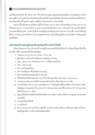 แนวทางเวชปฏิบัติส�ำหรับโรคเบาหวาน พ.ศ. 2560188
ระดับที่ยอมรับได้ คือ 80-130 มก./ดล. ให้การรักษาตามเดิม และส่งพบแพทย์เพื่อรับการประเมินทุก 6 เดือน
(แผนภูมิที่ 1) หากระดับน�้ำตาลในเลือดไม่อยู่ในระดับที่ก�ำหนดหรือมีปัญหาอื่น ส่งพบแพทย์โดยเร็วเพื่อรับการ
ประเมินตามข้อบ่งชี้ (ดูหลักเกณฑ์การส่งผู้ป่วยกลับหน่วยบริการประจ�ำทันที)
นอกจากนี้เภสัชกรสามารถให้ความรู้เกี่ยวกับโรคเบาหวาน และภาวะแทรกซ้อนจากโรคเบาหวาน รวม
ทั้งแนะน�ำอาหาร การออกก�ำลังกาย และการลดปัจจัยเสี่ยงอื่นๆ เช่น การงดบุหรี่ ปริมาณเครื่องดื่มที่มี
แอลกอฮอล์ที่เหมาะสม รวมถึงเป็นที่ปรึกษาเมื่อผู้ป่วยเกิดปัญหาเกี่ยวกับโรคเบาหวานขึ้น ท�ำหน้าที่เป็นผู้
ติดตาม ประเมิน และบันทึกผลการรักษาในแต่ละช่วงเวลา ซึ่งจะได้ข้อมูลที่เป็นประโยชน์ต่อการไปพบแพทย์
ในครั้งถัดไป
หลักเกณฑ์การส่งผู้ป่วยกลับหน่วยบริการประจ�ำทันที
เมื่อพบปัญหาตามรายการข้างล่างนี้ ควรส่งผู้ป่วยพบแพทย์ทันทีหรือโดยเร็ว พร้อมแจ้งปัญหาที่เกิดขึ้น
ประวัติการใช้ยา และผลระดับน�้ำตาลในเลือด
	 1.	 Capillary blood glucose (CBG) <70 มก./ดล.
	 2.	 ผู้ป่วยมีอาการน�้ำตาลต�่ำในเลือดบ่อย โดยไม่ทราบสาเหตุ
	 3.	 CBG >200 มก./ดล. ติดต่อกันมากกว่า 2 ครั้งที่มาพบที่ร้านยา
	 4.	 CBG >300 มก./ดล.
	 5.	 มีอาการเจ็บแน่นหน้าอก
	 6.	 มีอาการเหนื่อยมากขึ้นโดยไม่ทราบสาเหตุ
	 7.	 มีอาการหน้ามืดเป็นลมโดยไม่ทราบสาเหตุ
	 8.	 มีชีพจรเต้นเร็ว(ชีพจรขณะพัก>100 ครั้ง/นาที) และ/หรือ orthostatic hypotension
	 9.	 ปวดน่องเวลาเดิน และ/หรือมีปวดขาขณะพักร่วมด้วย หรือปวดในเวลากลางคืน
	10.	 ความดันโลหิต 180/110 มม.ปรอทหรือมากกว่า หรือในผู้ป่วยที่มีประวัติรับการรักษาโรคความดัน
		 โลหิตสูงมาก่อนและพบว่ามี systolic BP >140 มม.ปรอท และ/หรือ diastolic BP >90 มม.ปรอท
		 ติดต่อกันมากกว่า 3 เดือน
	11.	 มีแผลเรื้อรังที่ขาหรือที่เท้าหรือมีเท้าหรือขาบวม หรือภาวะอื่นๆ ที่ไม่สามารถดูแลความปลอดภัย
		 ของเท้าได้
	12.	 สายตามัวผิดปกติทันที
	13.	 ภาวะตั้งครรภ์
	14.	 มีอาการบ่งบอกว่าอาจจะเกิดการติดเชื้อ เช่น มีอาการไข้ และมีอาการที่บ่งบอกว่ามีภาวะน�้ำตาล
		 ในเลือดสูงหรือภาวะน�้ำตาลต�่ำในเลือดร่วมด้วย
 