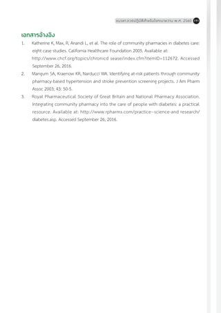 แนวทางเวชปฏิบัติส�ำหรับโรคเบาหวาน พ.ศ. 2560 191
เอกสารอ้างอิง
1.	 Katherine K, Max, R, Anandi L, et al. The role of community pharmacies in diabetes care:
eight case studies. California Healthcare Foundation 2005. Available at:
	 http://www.chcf.org/topics/chronicd sease/index.cfm?itemID=112672. Accessed
September 26, 2016.
2. 	 Mangum SA, Kraenow KR, Narducci WA. Identifying at-risk patients through community
pharmacy-based hypertension and stroke prevention screening projects. J Am Pharm
Assoc 2003; 43: 50-5.
3.	 Royal Pharmaceutical Society of Great Britain and National Pharmacy Association.
Integrating community pharmacy into the care of people with diabetes: a practical
resource. Available at: http://www.rpharms.com/practice--science-and research/
diabetes.asp. Accessed September 26, 2016.
 