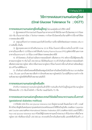 แนวทางเวชปฏิบัติส�ำหรับโรคเบาหวาน พ.ศ. 2560 195
การทดสอบความทนต่อกลูโคสในผู้ใหญ่ (ไม่รวมหญิงมีครรภ์) มีวิธีการดังนี้
1) ผู้ถูกทดสอบท�ำกิจกรรมประจ�ำวันและกินอาหารตามปกติ ซึ่งมีปริมาณคาร์โบไฮเดรตมากกว่าวันละ
150 กรัม เป็นเวลาอย่างน้อย 3 วันก่อนการทดสอบ การกินคาร์โบไฮเดรตในปริมาณที่ต�่ำกว่านี้อาจท�ำให้ผล
การทดสอบผิดปกติได้
2) งดสูบบุหรี่ระหว่างการทดสอบและบันทึกโรคหรือภาวะที่อาจมีอิทธิพลต่อผลการทดสอบ เช่น ยา
ภาวะติดเชื้อ เป็นต้น
3) ผู้ถูกทดสอบงดอาหารข้ามคืนประมาณ 10-16 ชั่วโมง ในระหว่างนี้สามารถจิบน�้ำเปล่าได้ การงด
อาหารเป็นเวลาสั้นกว่า 10 ชั่วโมง อาจท�ำให้ระดับ Fasting Plasma Glucose (FPG) สูงผิดปกติได้ และการงด
อาหารเป็นเวลานานกว่า 16 ชั่วโมง อาจท�ำให้ผลการทดสอบผิดปกติได้
4) เช้าวันทดสอบ เก็บตัวอย่างเลือดจากหลอดเลือดด�ำ เพื่อส่งตรวจ FPG หลังจากนั้นให้ผู้ทดสอบดื่ม
สารละลายกลูโคส 75 กรัม ในน�้ำ 250-300 มล. ดื่มให้หมดในเวลา 5 นาที เก็บตัวอย่างเลือดจากหลอดเลือดด�ำ
เพื่อส่งตรวจพลาสมากลูโคส หลังจากดื่มสารละลายกลูโคส 2 ชั่วโมง ในระหว่างนี้อาจเก็บตัวอย่างเลือดเพิ่มทุก
30 นาที ในกรณีที่ต้องการ
5) เก็บตัวอย่างเลือดในหลอดซึ่งมีโซเดียมฟลูออไรด์เป็นสารกันเลือดเป็นลิ่มในปริมาณ 6 มก.ต่อเลือด
1 มล., ปั่น และ แยกเก็บพลาสมาเพื่อท�ำการวัดระดับพลาสมากลูโคสต่อไป ในกรณีที่ไม่สามารถท�ำการวัด
ระดับพลาสมากลูโคสได้ทันทีให้เก็บพลาสมาแช่แข็งไว้
การทดสอบความทนต่อกลูโคสในเด็ก
ส�ำหรับการทดสอบความทนต่อกลูโคสในเด็กมีวิธีการเช่นเดียวกันกับในผู้ใหญ่แต่ปริมาณกลูโคส
ที่ใช้ทดสอบคือ 1.75 กรัม/น�้ำหนักตัว 1 กิโลกรัม รวมแล้วไม่เกิน 75 กรัม
การทดสอบความทนต่อกลูโคสและเกณฑ์วินิจฉัยโรคเบาหวานขณะตั้งครรภ์
(gestational diabetes mellitus)
การวินิจฉัย GDM ด้วย oral glucose tolerance test มีอยู่หลายเกณฑ์ ดังแสดงในตารางที่ 1 เกณฑ์
ที่ราชวิทยาลัยสูตินรีแพทย์และอายุรแพทย์แห่งประเทศไทยแนะน�ำให้ใช้ในปัจจุบันคือ เกณฑ์ของ Carpenter
และ Coustan และเกณฑ์ของ International Diabetes Federation (IDF) เกณฑ์ของ NDDG แนะน�ำให้ใช้ 3
hour oral glucose tolerance test ท�ำโดยให้ผู้ป่วยงดอาหารและน�้ำประมาณ 8 ชั่วโมงก่อนการดื่มน�้ำตาล
กลูโคส 100 กรัมที่ละลายในน�้ำ 250-300 มล. ตรวจระดับน�้ำตาลในเลือดก่อนดื่ม และหลังดื่มชั่วโมงที่ 1, 2
ภาคผนวก 1
วิธีการทดสอบความทนต่อกลูโคส
 