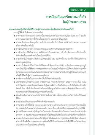 แนวทางเวชปฏิบัติส�ำหรับโรคเบาหวาน พ.ศ. 2560 197
ภาคผนวก 2
การป้องกันและรักษาแผลที่เท้า
ในผู้ป่วยเบาหวาน
ค�ำแนะน�ำการปฏิบัติตัวทั่วไปส�ำหรับผู้ป่วยเบาหวานเพื่อป้องกันการเกิดแผลที่เท้า
การปฏิบัติตัวทั่วไปที่แนะน�ำประกอบด้วย1
	 ท�ำความสะอาดเท้าและบริเวณซอกนิ้วเท้าทุกวันด้วยน�้ำสะอาดและสบู่อ่อน วันละ 2 ครั้ง รวมทั้ง
ท�ำความสะอาดทันทีทุกครั้งที่เท้าเปื้อนสิ่งสกปรก และเช็ดเท้าให้แห้งทันที
	 ส�ำรวจเท้าอย่างละเอียดทุกวัน รวมทั้งบริเวณซอกนิ้วเท้า ว่ามีแผล หนังด้านแข็ง ตาปลา รอยแตก
หรือการติดเชื้อรา หรือไม่
	 หากมีปัญหาเรื่องสายตา ควรให้ญาติหรือผู้ใกล้ชิดส�ำรวจเท้าและรองเท้าให้ทุกวัน
	 หากผิวแห้งควรใช้ครีมทาบางๆ แต่ไม่ควรทาบริเวณซอกระหว่างนิ้วเท้าเนื่องจากอาจท�ำให้ซอกนิ้ว
อับชื้น ติดเชื้อรา และผิวหนังเปื่อยเป็นแผลได้ง่าย
	 ห้ามแช่เท้าในน�้ำร้อนหรือใช้อุปกรณ์ให้ความร้อน (เช่น กระเป๋าน�้ำร้อน) วางที่เท้าโดยไม่ได้ท�ำการ
ทดสอบอุณหภูมิก่อน
	 หากจ�ำเป็นต้องแช่เท้าในน�้ำร้อนหรือใช้อุปกรณ์ให้ความร้อนวางที่เท้า จะต้องท�ำการทดสอบอุณหภูมิ
ก่อน โดยให้ผู้ป่วยใช้ข้อศอกทดสอบระดับความร้อนของน�้ำหรืออุปกรณ์ให้ความร้อนก่อนทุกครั้ง
ผู้ป่วยที่มีภาวะแทรกซ้อนที่เส้นประสาทส่วนปลายมากจนไม่สามารถรับความรู้สึกร้อนได้ควรให้ญาติ
หรือผู้ใกล้ชิดเป็นผู้ท�ำการทดสอบอุณหภูมิแทน
	 หากมีอาการเท้าเย็นในเวลากลางคืน ให้แก้ไขโดยการสวมถุงเท้า
	 เลือกสวมรองเท้าที่มีขนาดพอดี ถูกสุขลักษณะ เหมาะสมกับรูปเท้า และท�ำจากวัสดุที่นุ่ม (เช่น
หนังที่นุ่ม) แบบรองเท้าควรเป็นรองเท้าหุ้มส้น เพื่อช่วยป้องกันอันตรายที่เท้า ไม่มีตะเข็บหรือ
มีตะเข็บน้อย เพื่อมิให้ตะเข็บกดผิวหนัง และมีเชือกผูกหรือมีแถบ Velcro ซึ่งจะช่วยให้สามารถปรับ
ความพอดีกับเท้าได้อย่างยืดหยุ่นกว่ารองเท้าแบบอื่น
	 หลีกเลี่ยงหรือห้ามสวมรองเท้าที่ท�ำด้วยยางหรือพลาสติก เนื่องจากมีโอกาสเกิดการเสียดสีเป็นแผล
ได้ง่าย
	 ห้ามสวมรองเท้าแตะประเภทที่ใช้นิ้วเท้าคีบสายรองเท้า
	 หากสวมรองเท้าที่ซื้อใหม่ ในระยะแรกไม่ควรสวมรองเท้าใหม่เป็นเวลานานหลายๆ ชั่วโมงต่อเนื่อง
กัน ควรใส่สลับกับรองเท้าเก่าก่อนระยะหนึ่ง จนกระทั่งรองเท้าใหม่มีความนุ่มและเข้ากับรูปเท้าได้ดี
	 ผู้ป่วยที่ต้องสวมรองเท้าหุ้มส้นทุกวันเป็นเวลาต่อเนื่องหลายชั่วโมงในแต่ละวันควรมีรองเท้าหุ้มส้น
มากกว่า 1 คู่ สวมสลับกันและควรผึ่งรองเท้าที่ไม่ได้สวมให้แห้งเพื่อมิให้รองเท้าอับชื้นจากเหงื่อที่เท้า
	 สวมถุงเท้าก่อนสวมรองเท้าเสมอ เลือกใช้ถุงเท้าที่ไม่มีตะเข็บ (หากถุงเท้ามีตะเข็บให้กลับด้านในออก)
ท�ำจากผ้าฝ้ายซึ่งมีความนุ่มและสามารถซับเหงื่อได้ ซึ่งจะช่วยลดความอับชื้นได้ดี และไม่รัดแน่นจน
เกินไป นอกจากนี้ควรเปลี่ยนถุงเท้าทุกวัน
 