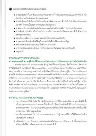 แนวทางเวชปฏิบัติส�ำหรับโรคเบาหวาน พ.ศ. 2560198
	 ส�ำรวจดูรองเท้าทั้งภายในและภายนอกก่อนสวมทุกครั้งว่ามีสิ่งแปลกปลอมอยู่ในรองเท้าหรือไม่ เพื่อ
ป้องกันการเหยียบสิ่งแปลกปลอมจนเกิดแผล
	 ห้ามตัดเล็บจนสั้นเกินไปและลึกถึงจมูกเล็บ ควรตัดตามแนวของเล็บเท่านั้นโดยให้ปลายเล็บเสมอกับ
ปลายนิ้ว ห้ามตัดเนื้อเพราะอาจเกิดแผลและมีเลือดออก
	 ห้ามตัดตาปลาหรือหนังด้านแข็งด้วยตนเอง รวมทั้งห้ามใช้สารเคมีใดๆ ลอกตาปลาด้วยตนเอง
	 ห้ามเดินเท้าเปล่าทั้งภายในบ้าน บริเวณรอบบ้าน และนอกบ้าน โดยเฉพาะบนพื้นผิวที่ร้อน (เช่น
พื้นซีเมนต์หาดทราย)
	 หลีกเลี่ยงการนั่งไขว่ห้าง โดยเฉพาะในกรณีที่มีหลอดเลือดแดงที่ขาตีบ
	 ควบคุมระดับน�้ำตาลในเลือดให้อยู่ในเกณฑ์ปกติหรือใกล้เคียงปกติมากที่สุด
	 พบแพทย์ตามนัดอย่างสม�่ำเสมอเพื่อส�ำรวจและตรวจเท้า
	 หากพบว่ามีแผลแม้เพียงเล็กน้อย ให้ท�ำความสะอาดทันทีและควรพบแพทย์โดยเร็ว
	 งดสูบบุหรี่
การทดสอบการรับความรู้สึกของเท้า
การทดสอบการรับความรู้สึกโดยใช้Semmes-Weinstein monofilament(ขนาด5.07หรือ10กรัม)
Semmes-Weinstein monofilament เป็นอุปกรณ์ที่ท�ำจากใยไนลอน ซึ่งใช้ในการประเมินการรับ
ความรู้สึกในส่วน light touch ถึง deep pressure. Semmes-Weinstein monofilament มีหลายขนาด
แต่ละขนาดมีค่าแรงกดมาตรฐาน (หน่วยเป็นกรัม) โดยทั่วไปสามารถรับความรู้สึกว่ามี monofilament
มากดได้ เมื่อน�ำปลาย monofilament ไปแตะและกดลงที่ผิวหนังที่เท้าจ�ำเพาะที่จน monofilament เริ่มงอ
การตรวจด้วย monofilament ที่ใช้กันอย่างแพร่หลายเป็นการตรวจด้วย monofilament ขนาดเดียว
คือ 5.07 หรือขนาดแรงกด 10 กรัม ซึ่งเป็นขนาดที่สามารถประเมินว่าผู้ป่วยมีระดับการรับรู้ความรู้สึก
ที่เพียงพอต่อการป้องกันการเกิดแผล (protective sensation) ที่เท้าหรือไม่ และมีความไวและความ
จ�ำเพาะสูงในการประเมินความเสี่ยงต่อการเกิดแผลที่เท้า และให้ผลการตรวจซ�้ำต่างวันกันที่มีความแน่นอน
(reprodu- cibility) สูงด้วย2, 3
การเตรียม monofilament ก่อนการตรวจ
1)	monofilament ที่ใช้มี 2 ชนิด คือ ชนิดที่สามารถใช้ตรวจซ�้ำได้ (reusable) ดังภาพ และชนิดที่ใช้ครั้ง
เดียว (disposable) monofilament ที่เป็นที่ยอมรับ ต้องได้จากผู้ผลิตที่ได้รับการรับรองมาตรฐาน
ส�ำหรับคุณภาพของ monofilament ที่บริษัทเวชภัณฑ์น�ำมาให้ใช้ หรือผลิตภัณฑ์ที่จัดท�ำขึ้นเองนั้น
ควรพิจารณาว่าได้มาตรฐานหรือไม่
2)	ก่อนท�ำการตรวจทุกครั้งตรวจสอบ monofilament ว่าอยู่ในสภาพที่ใช้งานได้ดีโดยจะต้องเป็น
เส้นตรง ไม่คด งอหรือบิด
3)	เมื่อจะเริ่มใช้ monofilament ในการตรวจแต่ละวันให้กด monofilament 2 ครั้งก่อนเริ่มตรวจ
ครั้งแรก เพื่อให้ความยืดหยุ่นของ monofilament เข้าที่
 