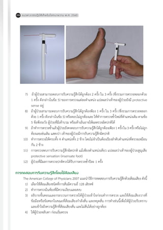 แนวทางเวชปฏิบัติส�ำหรับโรคเบาหวาน พ.ศ. 2560200
	 7)		ถ้าผู้ป่วยสามารถตอบการรับความรู้สึกได้ถูกต้อง 2 ครั้ง ใน 3 ครั้ง (ซึ่งรวมการตรวจหลอกด้วย
1 ครั้ง ดังกล่าวในข้อ 5) ของการตรวจแต่ละต�ำแหน่ง แปลผลว่าเท้าของผู้ป่วยยังมี protective
sense อยู่
	 8)	 ถ้าผู้ป่วยสามารถตอบการรับความรู้สึกได้ถูกต้องพียง 1 ครั้ง ใน 3 ครั้ง (ซึ่งรวมการตรวจหลอก
ด้วย 1 ครั้ง ดังกล่าวในข้อ 5) หรือตอบไม่ถูกต้องเลย ให้ท�ำการตรวจซ�้ำใหม่ที่ต�ำแหน่งเดิม ตามข้อ
5 ข้อพึงระวัง ผู้ป่วยที่มีเท้าบวม หรือเท้าเย็นอาจให้ผลตรวจผิดปกติได้
	 9)	 ถ้าท�ำการตรวจซ�้ำแล้วผู้ป่วยยังคงตอบการรับความรู้สึกได้ถูกต้องเพียง 1 ครั้ง ใน 3 ครั้ง หรือไม่ถูก
ต้องเลยเช่นเดิม แสดงว่า เท้าของผู้ป่วยมีการรับความรู้สึกผิดปกติ
	10)	 ท�ำการตรวจให้ครบทั้ง 4 ต�ำแหน่งทั้ง 2 ข้าง โดยไม่จ�ำเป็นต้องเรียงล�ำดับต�ำแหน่งที่ตรวจเหมือน
กัน 2 ข้าง
	11)	 การตรวจพบการรับความรู้สึกผิดปกติ แม้เพียงต�ำแหน่งเดียว แปลผลว่าเท้าของผู้ป่วยสูญเสีย
protective sensation (insensate foot)
	12)	 ผู้ป่วยที่มีผลการตรวจปกติควรได้รับการตรวจซ�้ำปีละ 1 ครั้ง
การทดสอบการรับความรู้สึกโดยใช้ส้อมเสียง
The American College of Physicians 2007 แนะน�ำวิธีการทดสอบการรับความรู้สึกด้วยส้อมเสียง ดังนี้
	 1)	 เลือกใช้ส้อมเสียงชนิดที่การสั่นมีความถี่ 128 เฮิรทซ์
	 2)	 ท�ำการตรวจในห้องที่มีความเงียบและสงบ
	 3)	 อธิบายขั้นตอนและกระบวนการตรวจให้ผู้ป่วยเข้าใจก่อนท�ำการตรวจ และใช้ส้อมเสียงวางที่
ข้อมือหรือข้อศอกในขณะที่ส้อมเสียงก�ำลังสั่น และหยุดสั่น การท�ำเช่นนี้เพื่อให้ผู้ป่วยรับทราบ
และเข้าใจถึงความรู้สึกที่ส้อมเสียงสั่น และไม่สั่นได้อย่างถูกต้อง
	 4)	 ให้ผู้ป่วยหลับตา ก่อนเริ่มตรวจ
 