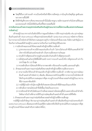 แนวทางเวชปฏิบัติส�ำหรับโรคเบาหวาน พ.ศ. 2560202
	 วัสดุที่ใช้ในการท�ำรองเท้า ควรเป็นหนังหรือผ้าที่มีความยืดหยุ่น ภายในบุด้วยวัสดุที่นุ่ม ดูดซับและ
ระบายความชื้นได้ดี
	 สิ่งที่ส�ำคัญที่ควรทราบคือขนาดของรองเท้านั้นไม่มีมาตรฐาน จะมีความแตกต่างกันไปตามยี่ห้อและ
แบบของรองเท้า ดังนั้นจึงใช้เป็นเครื่องชี้วัดความพอดีไม่ได้
การเลือกรองเท้าและกายอุปกรณ์เสริมส�ำหรับผู้ป่วยเบาหวานที่มีความเสี่ยงต่อการเกิดแผล
ระดับต่างๆ4
เท้าของผู้ป่วยเบาหวานจ�ำเป็นต้องได้รับการดูแลเป็นพิเศษ การใช้กายอุปกรณ์เสริม เช่น อุปกรณ์พยุง
ส้นเท้าและฝ่าเท้า (foot-orthoses) หรืออุปกรณ์ประคองข้อเท้า (ankle-foot-orthoses) ชนิดต่างๆ ซึ่งช่วย
ในการกระจายน�้ำหนักฝ่าเท้าให้เกิดความสมดุลควบคู่กับการใส่รองเท้าที่เหมาะสม จึงมีความส�ำคัญในการ
ป้องกันการเกิดแผลที่เท้าของผู้ป่วย และสามารถป้องกันภาวะเท้าผิดรูปได้ในอนาคต
1. การเลือกลักษณะรองเท้าที่เหมาะสมสําหรับผู้ป่วยที่มีความเสี่ยงตํ่า
1.1	รูปทรงของรองเท้าควรมีลักษณะเช่นเดียวกับเท้า ไม่ควรใส่รองเท้าที่มีหัวแหลมซึ่งท�ำให้
เกิดการบีบรัดในส่วนหน้าของฝ่าเท้า เป็นความเสี่ยงของการเกิดแผล
1.2	ส่วนที่กว้างที่สุดของเท้าควรอยู่ต�ำแหน่งเดียวกับส่วนที่กว้างที่สุดของรองเท้า
1.3	เมื่อใส่รองเท้าแล้วควรให้มีพื้นที่ด้านหน้า	ระหว่างรองเท้าและนิ้วที่ยาวที่สุดของเท้าเท่ากับ
3/8 นิ้วฟุต ถึง 1/2 นิ้วฟุต
1.4	ควรหลีกเลี่ยงการใส่รองเท้าที่ท�ำมาจากพลาสติก หรือรองเท้ายางแฟชั่น และรองเท้าหูคีบ
2. ลักษณะรองเท้าและกายอุปกรณ์เสริมที่เหมาะสมสําหรับผู้ป่วยที่มีความเสี่ยงปานกลาง
2.1	สามารถเลือกใช้รองเท้าลักษณะเดียวกับผู้ป่วยที่มีความเสี่ยงต�่ำ อาจพิจารณาอุปกรณ์พยุง
ส้นเท้าและฝ่าเท้าชนิดต่างๆ เพิ่มเติม เพื่อลดแรงกดทับในจุดที่มีการกระจายน�้ำหนักผิดปกติ
ให้เท้าทุกส่วนได้รับความสมดุลมากที่สุด ควบคู่กับรองเท้าที่เหมาะสมส�ำหรับผู้เป็นเบาหวาน
ที่มีภาวะแทรกซ้อนที่เท้า	
2.2	กรณีที่ผู้ป่วยมีการรับรู้ความรู้สึกที่เท้าลดลงควรใส่รองเท้าที่มีลักษณะเป็นแบบหัวปิด
2.3	หลีกเลี่ยงการสวมใส่รองเท้าที่เพิ่งซื้อมาใหม่เป็นเวลานานๆ		
2.4	ควรมีรองเท้าส�ำหรับใส่เดินนอกบ้านที่เหมาะสมอย่างน้อยสองคู่ขึ้นไป และควรมีรองเท้าส�ำหรับ
ใส่เดินภายในบ้านที่สามารถใช้กับอุปกรณ์พยุงส้นเท้าและฝ่าเท้าได้ และควรมีที่รัดส้น
3. ลักษณะรองเท้าและกายอุปกรณ์เสริมที่เหมาะสมสําหรับผู้ป่วยที่มีความเสี่ยงสูง
กรณีที่ผู้ป่วยมีเท้าผิดรูป พิจารณาอุปกรณ์พยุงส้นเท้าและฝ่าเท้าเพิ่มเติมหรืออุปกรณ์ประคองข้อเท้า
(ankle-foot-orthoses) เพื่อลดแรงกดทับในจุดที่มีความผิดปกติไปให้เท้าทุกส่วนได้รับความสมดุลมากที่สุด
ควบคู่กับรองเท้าที่เหมาะสมส�ำหรับความผิดปกตินั้นๆ
 