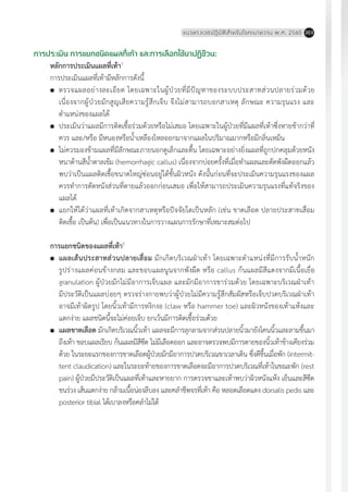 แนวทางเวชปฏิบัติส�ำหรับโรคเบาหวาน พ.ศ. 2560 203
การประเมิน การแยกชนิดแผลที่เท้า และการเลือกใช้ยาปฏิชีวนะ
หลักการประเมินแผลที่เท้า1
การประเมินแผลที่เท้ามีหลักการดังนี้
	 ตรวจแผลอย่างละเอียด โดยเฉพาะในผู้ป่วยที่มีปัญหาของระบบประสาทส่วนปลายร่วมด้วย
เนื่องจากผู้ป่วยมักสูญเสียความรู้สึกเจ็บ จึงไม่สามารถบอกสาเหตุ ลักษณะ ความรุนแรง และ
ต�ำแหน่งของแผลได้
	 ประเมินว่าแผลมีการติดเชื้อร่วมด้วยหรือไม่เสมอ โดยเฉพาะในผู้ป่วยที่มีแผลที่เท้าซึ่งหายช้ากว่าที่
ควร และ/หรือ มีหนองหรือน�้ำเหลืองไหลออกมาจากแผลในปริมาณมากหรือมีกลิ่นเหม็น
	 ไม่ควรมองข้ามแผลที่มีลักษณะภายนอกดูเล็กและตื้น โดยเฉพาะอย่างยิ่งแผลที่ถูกปกคลุมด้วยหนัง
หนาด้านสีน�้ำตาลเข้ม (hemorrhagic callus) เนื่องจากบ่อยครั้งที่เมื่อท�ำแผลและตัดพังผืดออกแล้ว
พบว่าเป็นแผลติดเชื้อขนาดใหญ่ซ่อนอยู่ใต้ชั้นผิวหนัง ดังนั้นก่อนที่จะประเมินความรุนแรงของแผล
ควรท�ำการตัดหนังส่วนที่ตายแล้วออกก่อนเสมอ เพื่อให้สามารถประเมินความรุนแรงที่แท้จริงของ
แผลได้
	 แยกให้ได้ว่าแผลที่เท้าเกิดจากสาเหตุหรือปัจจัยใดเป็นหลัก (เช่น ขาดเลือด ปลายประสาทเสื่อม
ติดเชื้อ เป็นต้น) เพื่อเป็นแนวทางในการวางแผนการรักษาที่เหมาะสมต่อไป
การแยกชนิดของแผลที่เท้า5
	 แผลเส้นประสาทส่วนปลายเสื่อม มักเกิดบริเวณฝ่าเท้า โดยเฉพาะต�ำแหน่งที่มีการรับน�้ำหนัก
รูปร่างแผลค่อนข้างกลม และขอบแผลนูนจากพังผืด หรือ callus ก้นแผลมีสีแดงจากมีเนื้อเยื่อ
granulation ผู้ป่วยมักไม่มีอาการเจ็บแผล และมักมีอาการชาร่วมด้วย โดยเฉพาะบริเวณฝ่าเท้า
มีประวัติเป็นแผลบ่อยๆ ตรวจร่างกายพบว่าผู้ป่วยไม่มีความรู้สึกสัมผัสหรือเจ็บปวดบริเวณฝ่าเท้า
อาจมีเท้าผิดรูป โดยนิ้วเท้ามีการหงิกงอ (claw หรือ hammer toe) และผิวหนังของเท้าแห้งและ
แตกง่าย แผลชนิดนี้จะไม่ค่อยเจ็บ ยกเว้นมีการติดเชื้อร่วมด้วย
	 แผลขาดเลือด มักเกิดบริเวณนิ้วเท้า แผลจะมีการลุกลามจากส่วนปลายนิ้วมายังโคนนิ้วและลามขึ้นมา
ถึงเท้า ขอบแผลเรียบ ก้นแผลมีสีซีด ไม่มีเลือดออก และอาจตรวจพบมีการตายของนิ้วเท้าข้างเคียงร่วม
ด้วย ในระยะแรกของการขาดเลือดผู้ป่วยมักมีอาการปวดบริเวณขาเวลาเดิน ซึ่งดีขึ้นเมื่อพัก (intermit-
tent claudication) และในระยะท้ายของการขาดเลือดจะมีอาการปวดบริเวณที่เท้าในขณะพัก (rest
pain) ผู้ป่วยมีประวัติเป็นแผลที่เท้าและหายยาก การตรวจขาและเท้าพบว่าผิวหนังแห้ง เย็นและสีซีด
ขนร่วง เส้นแตกง่าย กล้ามเนื้อน่องลีบลง และคล�ำชีพจรที่เท้า คือ หลอดเลือดแดง dorsalis pedis และ
posterior tibial ได้เบาลงหรือคล�ำไม่ได้
 