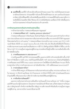 แนวทางเวชปฏิบัติส�ำหรับโรคเบาหวาน พ.ศ. 2560204
	 แผลที่ติดเชื้อ แผลที่มีการอักเสบเฉียบพลันจะพบลักษณะบวมแดง ร้อน กดเจ็บที่แผลและรอบแผล
อาจมีหนองไหลออกมา ส่วนแผลที่มีการอักเสบเรื้อรังจะมีลักษณะบวม แดง และร้อนบริเวณแผล
อาจไม่มากผู้ป่วยที่มีแผลที่มีการอักเสบติดเชื้อรุนแรงมักมีอาการปวดและมีไข้ร่วมด้วยและอาจมีอาการ
ของติดเชื้อในกระแสเลือด (ได้แก่ ชีพจรเบาเร็ว ความดันโลหิตลดลง และซึมลง) ถ้ามีการติดเชื้อลุกลาม
ออกไปจากแผลจะพบว่าบริเวณเท้าและน่องบวม ตึง และกดเจ็บ
การรักษาแผลกดจากเส้นประสาทส่วนปลายเสื่อม
การรักษาประกอบด้วย การลดแรงกดที่แผลและการดูแลแผล6
1.	 การลดแรงกดที่แผล (off – loading, pressure reduction)6-9
การลดแรงกดที่แผลและการป้องกันแผล เป็นส่วนส�ำคัญในการรักษาแผล และควรท�ำร่วมกับการรักษา
แผล ประมาณร้อยละ 80-90 ของแผลกดจากเส้นประสาทส่วนปลายเสื่อม สามารถหายได้ ถ้าให้การดูแลแผล
ที่เหมาะสมร่วมกับการ off-loading10
การลดแรงกดที่แผล ประกอบด้วย total contact cast (TCC) การท�ำ
รองเท้าพิเศษ หรือวิธี non-weight bearing อื่นๆ เช่น จ�ำกัดการยืน เดิน ใช้รถเข็นหรือใช้ไม้เท้าค�้ำยันช่วย
ควรพิจารณาตามความเหมาะสมกับคนไข้แต่ละราย การใช้ TCC มีหลักฐานยืนยันว่าใช้ได้ดีกว่าวิธีอื่นๆ อย่างไร
ก็ตาม การท�ำ TCC ควรอยู่ในความดูแลของผู้เชี่ยวชาญ ควรระมัดระวังในผู้ป่วยที่มีภาวะขาดเลือดไปเลี้ยง หรือ
มีการติดเชื้อร่วมด้วย
2.	 การเตรียมแผลและการ debridement6-9,11.12
การเตรียมแผลที่ดี จะท�ำให้การหายของแผลดีขึ้น และสามารถให้การรักษาต่อเนื่องได้ง่ายขึ้น ท�ำได้
โดยการก�ำจัดเนื้อตาย รวมถึง callus จนถึงก้นแผลที่เป็นเนื้อดี การท�ำ debridement เป็นส่วนส�ำคัญที่สุดใน
การเตรียมแผล แนะน�ำให้ใช้ sharp surgical debridement โดยใช้มีดกรรไกรตัดเนื้อและ forceps ซึ่งเป็น
มาตรฐานในการรักษา ควรท�ำdebridement อย่างน้อยสัปดาห์ละ 1 ครั้ง จนพื้นของแผล (wound bed) ดี
3.	 การประเมินผลการรักษา9
การรักษาที่ได้มาตรฐาน ท�ำให้แผลกดจากเส้นประสาทส่วนปลายเสื่อม หายประมาณร้อยละ 24.2
ใน ระยะเวลา 12 สัปดาห์ และร้อยละ 30.9 ในระยะเวลา 20 สัปดาห์ ทั้งนี้ ควรมีการประเมินแผลเป็นระยะ
ถ้าแผลไม่ดีขึ้น หรือเลวลงภายใน 4 สัปดาห์ ควรพิจารณาส่งต่อให้ทีมแพทย์ผู้เชี่ยวชาญ
4.	 การป้องกันการเกิดแผลซ�้ำ6,8
แผลกดจากเส้นประสาทส่วนปลายเสื่อมมีโอกาสเกิดแผลซ�้ำประมาณร้อยละ 6013
ดังนั้น ควรดูแล
และให้ค�ำแนะน�ำแก่ผู้ป่วยแต่ละราย โดยเฉพาะการสวมใส่รองเท้าที่เหมาะสม แก้ไขสาเหตุของการเกิดแผล
เช่น การผิดรูปของเท้า ส�ำหรับการผ่าตัดแก้ไขการผิดรูป ความพิการของเท้าหรือเส้นเอ็น ควรอยู่ในความดูแล
ของผู้เชี่ยวชาญ เพราะอาจเกิดภาวะแทรกซ้อนตามมาได้
 