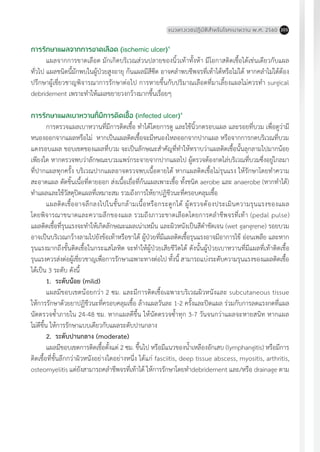 แนวทางเวชปฏิบัติส�ำหรับโรคเบาหวาน พ.ศ. 2560 205
การรักษาแผลจากการขาดเลือด (ischemic ulcer)4
แผลจากการขาดเลือด มักเกิดบริเวณส่วนปลายของนิ้วเท้าทั้งห้า มีโอกาสติดเชื้อได้เช่นเดียวกับแผล
ทั่วไป แผลชนิดนี้มักพบในผู้ป่วยสูงอายุ ก้นแผลมีสีซีด อาจคล�ำพบชีพจรที่เท้าได้หรือไม่ได้ หากคล�ำไม่ได้ต้อง
ปรึกษาผู้เชี่ยวชาญพิจารณาการรักษาต่อไป การหายขึ้นกับปริมาณเลือดที่มาเลี้ยงแผลไม่ควรท�ำ surgical
debridement เพราะท�ำให้แผลขยายวงกว้างมากขึ้นเรื่อยๆ
การรักษาแผลเบาหวานที่มีการติดเชื้อ (infected ulcer)4
การตรวจแผลเบาหวานที่มีการติดเชื้อ ท�ำได้โดยการดู และใช้นิ้วกดรอบแผล และรอยที่บวม เพื่อดูว่ามี
หนองออกจากแผลหรือไม่ หากเป็นแผลติดเชื้อจะมีหนองไหลออกจากปากแผล หรือจากการกดบริเวณที่บวม
แดงรอบแผล ขอบเขตของแผลที่บวม จะเป็นลักษณะส�ำคัญที่ท�ำให้ทราบว่าแผลติดเชื้อนั้นลุกลามไปมากน้อย
เพียงใด หากตรวจพบว่าลักษณะบวมแพร่กระจายจากปากแผลไป ผู้ตรวจต้องกดไล่บริเวณที่บวมซึ่งอยู่ไกลมา
ที่ปากแผลทุกครั้ง บริเวณปากแผลอาจตรวจพบเนื้อตายได้ หากแผลติดเชื้อไม่รุนแรง ให้รักษาโดยท�ำความ
สะอาดแผล ตัดชิ้นเนื้อที่ตายออก ส่งเนื้อเยื่อที่ก้นแผลเพาะเชื้อ ทั้งชนิด aerobe และ anaerobe (หากท�ำได้)
ท�ำแผลและใช้วัสดุปิดแผลที่เหมาะสม รวมถึงการให้ยาปฏิชีวนะที่ครอบคลุมเชื้อ
แผลติดเชื้ออาจลึกลงไปในชั้นกล้ามเนื้อหรือกระดูกได้ ผู้ตรวจต้องประเมินความรุนแรงของแผล
โดยพิจารณาขนาดและความลึกของแผล รวมถึงภาวะขาดเลือดโดยการคล�ำชีพจรที่เท้า (pedal pulse)
แผลติดเชื้อที่รุนแรงจะท�ำให้เกิดลักษณะแผลเน่าเหม็น และผิวหนังเป็นสีด�ำชัดเจน (wet gangrene) รอยบวม
อาจเป็นบริเวณกว้างลามไปยังข้อเท้าหรือขาได้ ผู้ป่วยที่มีแผลติดเชื้อรุนแรงอาจมีอาการไข้ อ่อนเพลีย และหาก
รุนแรงมากถึงขั้นติดเชื้อในกระแสโลหิต จะท�ำให้ผู้ป่วยเสียชีวิตได้ ดังนั้นผู้ป่วยเบาหวานที่มีแผลที่เท้าติดเชื้อ
รุนแรงควรส่งต่อผู้เชี่ยวชาญเพื่อการรักษาเฉพาะทางต่อไป ทั้งนี้ สามารถแบ่งระดับความรุนแรงของแผลติดเชื้อ
ได้เป็น 3 ระดับ ดังนี้
1.	 ระดับน้อย (mild)
แผลมีขอบเขตน้อยกว่า 2 ซม. และมีการติดเชื้อเฉพาะบริเวณผิวหนังและ subcutaneous tissue
ให้การรักษาด้วยยาปฏิชีวนะที่ครอบคลุมเชื้อ ล้างแผลวันละ 1-2 ครั้งและปิดแผล ร่วมกับการลดแรงกดที่แผล
นัดตรวจซ�้ำภายใน 24-48 ชม. หากแผลดีขึ้น ให้นัดตรวจซ�้ำทุก 3-7 วันจนกว่าแผลจะหายสนิท หากแผล
ไม่ดีขึ้น ให้การรักษาแบบเดียวกับแผลระดับปานกลาง
2.	 ระดับปานกลาง (moderate)
แผลมีขอบเขตการติดเชื้อตั้งแต่ 2 ซม. ขึ้นไป หรือมีแนวของน�้ำเหลืองอักเสบ (lymphangitis) หรือมีการ
ติดเชื้อที่ชั้นลึกกว่าผิวหนังอย่างใดอย่างหนึ่ง ได้แก่ fasciitis, deep tissue abscess, myositis, arthritis,
osteomyelitis แต่ยังสามารถคล�ำชีพจรที่เท้าได้ ให้การรักษาโดยท�ำdebridement และ/หรือ drainage ตาม
 