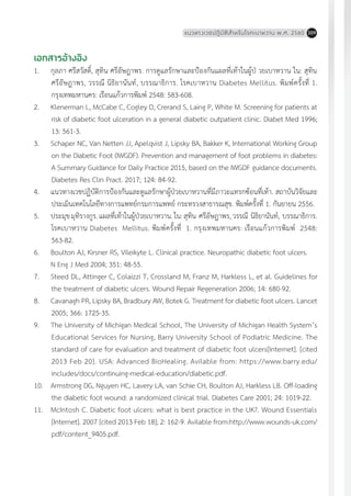 แนวทางเวชปฏิบัติส�ำหรับโรคเบาหวาน พ.ศ. 2560 209
เอกสารอ้างอิง
1.	 กุลภา ศรีสวัสดิ์, สุทิน ศรีอัษฎาพร. การดูแลรักษาและป้องกันแผลที่เท้าในผู้ป่ วยเบาหวาน ใน: สุทิน
ศรีอัษฎาพร, วรรณี นิธิยานันท์, บรรณาธิการ. โรคเบาหวาน Diabetes Mellitus. พิมพ์ครั้งที่ 1.
กรุงเทพมหานคร: เรือนแก้วการพิมพ์ 2548: 583-608.
2.	 Klenerman L, McCabe C, Cogley D, Crerand S, Laing P, White M. Screening for patients at
risk of diabetic foot ulceration in a general diabetic outpatient clinic. Diabet Med 1996;
13: 561-3.
3.	 Schaper NC, Van Netten JJ, Apelqvist J, Lipsky BA, Bakker K, International Working Group
on the Diabetic Foot (IWGDF). Prevention and management of foot problems in diabetes:
A Summary Guidance for Daily Practice 2015, based on the IWGDF guidance documents.
Diabetes Res Clin Pract. 2017; 124: 84-92.
4.	 แนวทางเวชปฏิบัติการป้องกันและดูแลรักษาผู้ป่วยเบาหวานที่มีภาวะแทรกซ้อนที่เท้า. สถาบันวิจัยและ
ประเมินเทคโนโลยีทางการแพทย์กรมการแพทย์ กระทรวงสาธารณสุข. พิมพ์ครั้งที่ 1. กันยายน 2556.
5.	 ประมุขมุทิรางกูร.แผลที่เท้าในผู้ป่วยเบาหวาน.ใน:สุทิน ศรีอัษฎาพร,วรรณี นิธิยานันท์, บรรณาธิการ.
โรคเบาหวาน Diabetes Mellitus. พิมพ์ครั้งที่ 1. กรุงเทพมหานคร: เรือนแก้วการพิมพ์ 2548:
563-82.
6.	 Boulton AJ, Kirsner RS, Vileikyte L. Clinical practice. Neuropathic diabetic foot ulcers.
	 N Eng J Med 2004; 351: 48-55.
7.	 Steed DL, Attinger C, Colaizzi T, Crossland M, Franz M, Harkless L, et al. Guidelines for
the treatment of diabetic ulcers. Wound Repair Regeneration 2006; 14: 680-92.
8.	 Cavanagh PR, Lipsky BA, Bradbury AW, Botek G. Treatment for diabetic foot ulcers. Lancet
2005; 366: 1725-35.
9.	 The University of Michigan Medical School, The University of Michigan Health System’s
Educational Services for Nursing, Barry University School of Podiatric Medicine. The
standard of care for evaluation and treatment of diabetic foot ulcers[Internet]. [cited
2013 Feb 20]. USA: Advanced BioHealing. Avilable from: https://www.barry.edu/
includes/docs/continuing-medical-education/diabetic.pdf.
10.	 Armstrong DG, Nguyen HC, Lavery LA, van Schie CH, Boulton AJ, Harkless LB. Off-loading
the diabetic foot wound: a randomized clinical trial. Diabetes Care 2001; 24: 1019-22.
11.	 McIntosh C. Diabetic foot ulcers: what is best practice in the UK?. Wound Essentials
[Internet]. 2007 [cited 2013 Feb 18]; 2: 162-9. Avilable from:http://www.wounds-uk.com/
pdf/content_9405.pdf.
 