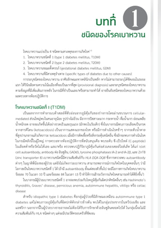 แนวทางเวชปฏิบัติส�ำหรับโรคเบาหวาน พ.ศ. 2560 21
1
โรคเบาหวานแบ่งเป็น 4 ชนิดตามสาเหตุของการเกิดโรค1-3
1.	 โรคเบาหวานชนิดที่ 1 (type 1 diabetes mellitus, T1DM)
2.	 โรคเบาหวานชนิดที่ 2 (type 2 diabetes mellitus, T2DM)
3.	 โรคเบาหวานขณะตั้งครรภ์ (gestational diabetes mellitus, GDM)
4.	 โรคเบาหวานที่มีสาเหตุจ�ำเพาะ (specific types of diabetes due to other causes)
การระบุชนิดของโรคเบาหวาน อาศัยลักษณะทางคลินิกเป็นหลัก หากไม่สามารถระบุได้ชัดเจนในระยะ
แรก ให้วินิจฉัยตามความโน้มเอียงที่จะเป็นมากที่สุด (provisional diagnosis) และระบุชนิดของโรคเบาหวาน
ตามข้อมูลที่มีเพิ่มเติมภายหลัง ในกรณีที่จ�ำเป็นและ/หรือสามารถท�ำได้ อาจยืนยันชนิดของโรคเบาหวานด้วย
ผลตรวจทางห้องปฏิบัติการ
โรคเบาหวานชนิดที่ 1 (T1DM)
เป็นผลจากการท�ำลายเบต้าเซลล์ที่ตับอ่อนจากภูมิคุ้มกันของร่างกายโดยผ่านขบวนการ cellular-
mediated ส่วนใหญ่พบในคนอายุน้อย รูปร่างไม่อ้วน มีอาการปัสสาวะมาก กระหายน�้ำ ดื่มน�้ำมาก อ่อนเพลีย
น�้ำหนักลด อาจจะเกิดขึ้นได้อย่างรวดเร็วและรุนแรง (มักพบในวัยเด็ก) ซึ่งในบางกรณีพบภาวะเลือดเป็นกรด
จากสารคีโตน (ketoacidosis) เป็นอาการแสดงแรกของโรค หรือมีการด�ำเนินโรคช้าๆ จากระดับน�้ำตาล
ที่สูงปานกลางแล้วเกิดภาวะ ketoacidosis เมื่อมีการติดเชื้อหรือสิ่งกระตุ้นชนิดอื่น ซึ่งมักจะพบการด�ำเนินโรค
ในกรณีหลังนี้ในผู้ใหญ่ การตรวจทางห้องปฏิบัติการที่สนับสนุนคือ พบระดับ ซี-เป็ปไทด์ (C-peptide)
ในเลือดต�่ำหรือวัดไม่ได้เลย และ/หรือ ตรวจพบปฏิกิริยาภูมิคุ้มกันต่อส่วนของเซลล์ไอส์เล็ท ได้แก่ islet
cell autoantibody, antibody ต่อ อินซูลิน, GAD65, tyrosine phosphatases IA-2 and IA-2ß, และ ZnT8
(zinc transporter 8) เบาหวานชนิดนี้มีความสัมพันธ์กับ HLA DQA DQB ซึ่งการตรวจพบ autoantibody
ต่างๆ ในญาติพี่น้องของผู้ป่วย แต่ยังไม่เกิดภาวะเบาหวาน สามารถพยากรณ์การเกิดโรคในบุคคลนั้นๆ ว่ามี
โอกาสเป็นโรคเบาหวานชนิดที่ 1 ได้ (ถ้ามี autoantibody ตั้งแต่สองตัวขึ้นไป จะมีโอกาสการเกิดโรคเบาหวาน
ร้อยละ 70 ในเวลา 10 ปี และร้อยละ 84 ในเวลา 15 ปี ท�ำให้การเฝ้าระวังการเกิดโรคสามารถท�ำได้ดียิ่งขึ้น3
)
ในบางกรณีผู้ป่วยเบาหวานชนิดที่ 1 อาจจะพบร่วมกับโรคภูมิคุ้มกันผิดปกติชนิดอื่นๆ เช่น Hashimoto’s
thyroiditis, Graves’ disease, pernicious anemia, autoimmune hepatitis, vitiligo หรือ celiac
disease
ส�ำหรับ idiopathic type 1 diabetes คือกลุ่มผู้ป่วยที่มีลักษณะเหมือน autoimmune type 1
diabetes แต่ไม่พบภาวะภูมิคุ้มกันที่ผิดปกติดังกล่าวข้างต้น พบได้ในกลุ่มประชากรในทวีปเอเชีย และ
แอฟริกา นอกจากนี้ในผู้ป่วยบางรายอาจจะไม่ต้องได้รับการรักษาด้วยอินซูลินตลอดไปได้ ในกลุ่มนี้จะไม่มี
ความสัมพันธ์กับ HLA ชนิดต่างๆ แต่จะมีประวัติครอบครัวที่ชัดเจน
บทที่
ชนิดของโรคเบาหวาน
 