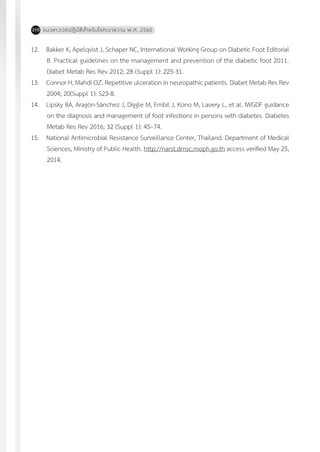 แนวทางเวชปฏิบัติส�ำหรับโรคเบาหวาน พ.ศ. 2560210
12.	 Bakker K, Apelqvist J, Schaper NC, International Working Group on Diabetic Foot Editorial
B. Practical guidelines on the management and prevention of the diabetic foot 2011.
Diabet Metab Res Rev 2012; 28 (Suppl 1): 225-31.
13.	 Connor H, Mahdi OZ. Repetitive ulceration in neuropathic patients. Diabet Metab Res Rev
2004; 20(Suppl 1): S23-8.
14.	 Lipsky BA, Aragón-Sánchez J, Diggle M, Embil J, Kono M, Lavery L, et al. IWGDF guidance
on the diagnosis and management of foot infections in persons with diabetes. Diabetes
Metab Res Rev 2016; 32 (Suppl 1): 45–74.
15.	 National Antimicrobial Resistance Surveillance Center, Thailand. Department of Medical
Sciences, Ministry of Public Health. http://narst.dmsc.moph.go.th access verified May 25,
2014.
 