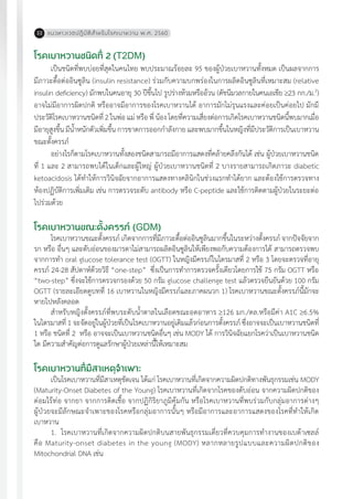 แนวทางเวชปฏิบัติส�ำหรับโรคเบาหวาน พ.ศ. 256022
โรคเบาหวานชนิดที่ 2 (T2DM)
เป็นชนิดที่พบบ่อยที่สุดในคนไทย พบประมาณร้อยละ 95 ของผู้ป่วยเบาหวานทั้งหมด เป็นผลจากการ
มีภาวะดื้อต่ออินซูลิน (insulin resistance) ร่วมกับความบกพร่องในการผลิตอินซูลินที่เหมาะสม (relative
insulin deficiency) มักพบในคนอายุ 30 ปีขึ้นไป รูปร่างท้วมหรืออ้วน (ดัชนีมวลกายในคนเอเชีย 23 กก./ม.2
)
อาจไม่มีอาการผิดปกติ หรืออาจมีอาการของโรคเบาหวานได้ อาการมักไม่รุนแรงและค่อยเป็นค่อยไป มักมี
ประวัติโรคเบาหวานชนิดที่ 2 ในพ่อ แม่ หรือ พี่ น้อง โดยที่ความเสี่ยงต่อการเกิดโรคเบาหวานชนิดนี้พบมากเมื่อ
มีอายุสูงขึ้น มีน�้ำหนักตัวเพิ่มขึ้น การขาดการออกก�ำลังกาย และพบมากขึ้นในหญิงที่มีประวัติการเป็นเบาหวาน
ขณะตั้งครรภ์
อย่างไรก็ตามโรคเบาหวานทั้งสองชนิดสามารถมีอาการแสดงที่คล้ายคลึงกันได้ เช่น ผู้ป่วยเบาหวานชนิด
ที่ 1 และ 2 สามารถพบได้ในเด็กและผู้ใหญ่ ผู้ป่วยเบาหวานชนิดที่ 2 บางรายสามารถเกิดภาวะ diabetic
ketoacidosis ได้ท�ำให้การวินิจฉัยจากอาการแสดงทางคลินิกในช่วงแรกท�ำได้ยาก และต้องใช้การตรวจทาง
ห้องปฏิบัติการเพิ่มเติม เช่น การตรวจระดับ antibody หรือ C-peptide และใช้การติดตามผู้ป่วยในระยะต่อ
ไปร่วมด้วย
โรคเบาหวานขณะตั้งครรภ์ (GDM)
โรคเบาหวานขณะตั้งครรภ์ เกิดจากการที่มีภาวะดื้อต่ออินซูลินมากขึ้นในระหว่างตั้งครรภ์ จากปัจจัยจาก
รก หรือ อื่นๆ และตับอ่อนของมารดาไม่สามารถผลิตอินซูลินให้เพียงพอกับความต้องการได้ สามารถตรวจพบ
จากการท�ำ oral glucose tolerance test (OGTT) ในหญิงมีครรภ์ในไตรมาสที่ 2 หรือ 3 โดยจะตรวจที่อายุ
ครรภ์ 24-28 สัปดาห์ด้วยวิธี “one-step” ซึ่งเป็นการท�ำการตรวจครั้งเดียวโดยการใช้ 75 กรัม OGTT หรือ
“two-step” ซึ่งจะใช้การตรวจกรองด้วย 50 กรัม glucose challenge test แล้วตรวจยืนยันด้วย 100 กรัม
OGTT (รายละเอียดดูบทที่ 16 เบาหวานในหญิงมีครรภ์และภาคผนวก 1) โรคเบาหวานขณะตั้งครรภ์นี้มักจะ
หายไปหลังคลอด
ส�ำหรับหญิงตั้งครรภ์ที่พบระดับน�้ำตาลในเลือดขณะอดอาหาร 126 มก./ดล.หรือมีค่า A1C 6.5%
ในไตรมาสที่ 1 จะจัดอยู่ในผู้ป่วยที่เป็นโรคเบาหวานอยู่เดิมแล้วก่อนการตั้งครรภ์ ซึ่งอาจจะเป็นเบาหวานชนิดที่
1 หรือ ชนิดที่ 2 หรือ อาจจะเป็นเบาหวานชนิดอื่นๆ เช่น MODY ได้ การวินิจฉัยแยกโรคว่าเป็นเบาหวานชนิด
ใด มีความส�ำคัญต่อการดูแลรักษาผู้ป่วยเหล่านี้ให้เหมาะสม
โรคเบาหวานที่มีสาเหตุจ�ำเพาะ
เป็นโรคเบาหวานที่มีสาเหตุชัดเจน ได้แก่ โรคเบาหวานที่เกิดจากความผิดปกติทางพันธุกรรมเช่น MODY
(Maturity-Onset Diabetes of the Young) โรคเบาหวานที่เกิดจากโรคของตับอ่อน จากความผิดปกติของ
ต่อมไร้ท่อ จากยา จากการติดเชื้อ จากปฏิกิริยาภูมิคุ้มกัน หรือโรคเบาหวานที่พบร่วมกับกลุ่มอาการต่างๆ
ผู้ป่วยจะมีลักษณะจ�ำเพาะของโรคหรือกลุ่มอาการนั้นๆ หรือมีอาการและอาการแสดงของโรคที่ท�ำให้เกิด
เบาหวาน
1.	 โรคเบาหวานที่เกิดจากความผิดปกติบนสายพันธุกรรมเดี่ยวที่ควบคุมการท�ำงานของเบต้าเซลล์
คือ Maturity-onset diabetes in the young (MODY) หลากหลายรูปแบบและความผิดปกติของ
Mitochondrial DNA เช่น
 