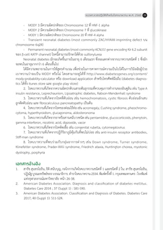 แนวทางเวชปฏิบัติส�ำหรับโรคเบาหวาน พ.ศ. 2560 23
-	 MODY 3 มีความผิดปกติของ Chromosome 12 ที่ HNF-1 alpha
-	 MODY 2 มีความผิดปกติของ Chromosome 7 ที่ glucokinase
-	 MODY 1 มีความผิดปกติของ Chromosome 20 ที่ HNF-4 alpha
-	 Transient neonatal diabetes (most commonly ZAC/HYAMI imprinting defect บน
chromosome 6q24)
-	 Permanent neonatal diabetes (most commonly KCNJ11 gene encoding Kir 6.2 subunit
ของ ß-cell KATP channel) โรคนี้สามารถรักษาได้ด้วย sulfonylurea
Neonatal diabetes มักจะเกิดขึ้นภายในอายุ 6 เดือนแรก ซึ่งจะแตกต่างจากเบาหวานชนิดที่ 1 ซึ่งมัก
จะพบในอายุมากกว่า 6 เดือนขึ้นไป
ได้มีความพยายามในการใช้สูตรค�ำนวณ เพื่อช่วยในการคาดการณ์ความเป็นไปได้ในการวินิจฉัยผู้ป่วย
เบาหวานว่าจะเป็น MODY หรือไม่ โดยสามารถดูได้ที่ http://www.diabetesgenes.org/content/
mody-probability-calculator หรือ download application ส�ำหรับโทรศัพท์มือถือ (diabetes diagnos-
tics ได้ทั้ง itunes store และ google play store)
2.	 โรคเบาหวานที่เกิดจากความผิดปกติบนสายพันธุกรรมที่ควบคุมการท�ำงานของอินซูลิน เช่น Type A
insulin resistance, Leprechaunism, Lipoatrophic diabetes, Rabson-Mendenhall syndrome
3.	 โรคเบาหวานที่เกิดจากโรคที่ตับอ่อน เช่น hemochromatosis, cystic fibrosis ตับอ่อนอักเสบ
ถูกตัดตับอ่อน และ fibrocalculous pancreatopathy เป็นต้น
4.	 โรคเบาหวานที่เกิดจากโรคของต่อมไร้ท่อ เช่น acromegaly, Cushing syndrome, pheochromo-
cytoma, hyperthyroidism, glucagonoma, aldosteronoma
5.	 โรคเบาหวานที่เกิดจากยาหรือสารเคมีบางชนิด เช่น pentamidine, glucocorticoids, phenytoin,
gamma-interferon, nicotinic acid, diazoxide, vacor
6.	 โรคเบาหวานที่เกิดจากโรคติดเชื้อ เช่น congenital rubella, cytomegalovirus
7.	 โรคเบาหวานที่เกิดจากปฏิกิริยาภูมิคุ้มกันที่พบไม่บ่อย เช่น anti-insulin receptor antibodies,
Stiff-man syndrome
8.	 โรคเบาหวานที่พบร่วมกับกลุ่มอาการต่างๆ เช่น Down syndrome, Turner syndrome,
Klinefelter syndrome, Prader-Willi syndrome, Friedrich ataxia, Huntington chorea, myotonic
dystrophy, porphyria
เอกสารอ้างอิง
1.	 สารัช สุนทรโยธิน, ธิติ สนับบุญ, กลไกการเกิดโรคเบาหวานชนิดที่ 1 และชนิดที่ 2 ใน: สารัช สุนทรโยธิน,
ปฏิณัฐบูรณะทรัพย์ขจรบรรณาธิการ.ต�ำราโรคเบาหวาน2554.พิมพ์ครั้งที่1.กรุงเทพมหานคร:โรงพิมพ์
แห่งจุฬาลงกรณ์มหาวิทยาลัย หน้า 26-38.
2.	 American Diabetes Association. Diagnosis and classification of diabetes mellitus.
Diabetes Care 2014 ; 37 (Suppl 1) : S81-S90.
3.	 American Diabetes Association. Classification and Diagnosis of Diabetes. Diabetes Care
2017; 40 (Suppl 1): S11-S24.
 