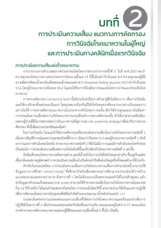 แนวทางเวชปฏิบัติส�ำหรับโรคเบาหวาน พ.ศ. 2560 25
บทที่
การประเมินความเสี่ยง แนวทางการคัดกรอง
การวินิจฉัยโรคเบาหวานในผู้ใหญ่
และการประเมินทางคลินิกเมื่อแรกวินิจฉัย
การประเมินความเสี่ยงต่อโรคเบาหวาน
จากรายงานการส�ำรวจสุขภาพประชาชนไทยโดยการตรวจร่างกายครั้งที่ 5 ในปี พ.ศ.2557 พบว่า
ความชุกของโรคเบาหวานของประชากรไทยอายุตั้งแต่ 15 ปีขึ้นไปเท่ากับร้อยละ 8.9 ความชุกของผู้ที่มี
ความผิดปกติของน�้ำตาลในเลือดตอนเช้าขณะอดอาหาร (Impaired fasting glucose; IFG) เท่ากับร้อยละ
15.6 โดยผู้ป่วยเบาหวานร้อยละ 43.2 ไม่เคยได้รับการวินิจฉัยมาก่อนและไม่ทราบว่าตนเองป่วยเป็นโรค
เบาหวาน1
การตรวจคัดกรอง (screening test) นั้นมีประโยชน์ในการค้นหาผู้ซึ่งไม่มีอาการ เพื่อการวินิจฉัย
และให้การรักษาตั้งแต่ระยะเริ่มแรก โดยมุ่งหมายป้องกันมิให้เกิดโรคแทรกซ้อนจากเบาหวานในระยะยาว
อย่างไรก็ดี การตรวจคัดกรองเบาหวานในประชากรทั่วไปทุกๆ คนนั้น มีค่าใช้จ่ายสูงและอาจไม่คุ้มค่า
การประเมินความเสี่ยงต่อการเกิดโรคเบาหวานก่อนที่จะท�ำการตรวจคัดกรองนั้น ท�ำให้เราสามารถคัดเลือก
เฉพาะผู้ป่วยที่มีโอกาสตรวจพบว่าเป็นเบาหวานได้สูง (high risk screening strategy) เพื่อมารับการตรวจ
คัดกรอง ทั้งนี้เพื่อความประหยัดและคุ้มค่า
ในภาวะปัจจุบัน ไม่แนะน�ำให้ตรวจคัดกรองหรือประเมินความเสี่ยงในการเกิดโรคเบาหวานชนิดที่ 1
เนื่องจากมีอุบัติการณ์และความชุกของโรคนี้ต�่ำมาก (น้อยกว่าร้อยละ 0.1) และผู้ป่วยเบาหวานชนิดที่ 1 มักมี
อาการและการด�ำเนินของโรคเร็ว ต่างจากเบาหวานชนิดที่ 2 ที่มักไม่มีอาการและมีการด�ำเนินของโรคช้าค่อย
เป็นค่อยไป การประเมินความเสี่ยงต่อการเกิดโรคในที่นี้จะเกี่ยวข้องกับโรคเบาหวานชนิดที่ 2 เท่านั้น
ปัจจัยเสี่ยงของโรคเบาหวานมีหลายอย่าง และมีน�้ำหนักในการก่อให้เกิดโรคแตกต่างกัน ขึ้นอยู่กับแต่ละ
เชื้อชาติและสภาพภูมิศาสตร์ การประเมินความเสี่ยงจ�ำเป็นต้องน�ำปัจจัยส่วนใหญ่หรือทั้งหมดเข้ามาใช้ร่วมกัน
ส�ำหรับในประเทศไทย การประเมินความเสี่ยงการเกิดโรคเบาหวานเพื่อการท�ำนายโรคนี้ สามารถใช้
ข้อมูลจากการศึกษา cohort study2
ซึ่งศึกษาปัจจัยเสี่ยงหลายอย่างที่สามารถประเมินได้ง่ายด้วย
แบบสอบถามและตรวจร่างกาย ดังตารางที่ 1 โดยไม่ต้องเจาะเลือดตรวจและท�ำได้ในระดับชุมชน แล้ว
น�ำข้อมูลมาค�ำนวณเป็นคะแนน (risk score) สามารถใช้ท�ำนายความเสี่ยงในการเกิดโรคเบาหวานในอนาคต
(ใน 12 ปีข้างหน้า) ได้แม่นย�ำพอสมควรในคนไทย การประเมินโดยวิธีนี้ สามารถน�ำมาใช้เป็นแนวทางปฏิบัติ
เพื่อการคัดกรองโรคเบาหวานในชุมชนซึ่งมีข้อจ�ำกัดด้านงบประมาณ (น�้ำหนักค�ำแนะน�ำ ++)
รายละเอียดของการแปลผลคะแนนความเสี่ยงที่ได้ต่อการเกิดโรคเบาหวานและข้อแนะน�ำเพื่อการ
ปฏิบัติดังในตารางที่ 2 เมื่อน�ำคะแนนของแต่ละปัจจัยเสี่ยงมารวมกัน คะแนนจะอยู่ในช่วง 0-17 คะแนนโดย
อาจท�ำการตรวจคัดกรองเบาหวานเฉพาะผู้ที่มีคะแนนความเสี่ยงตั้งแต่ 6 ขึ้นไป เป็นต้น
2
 