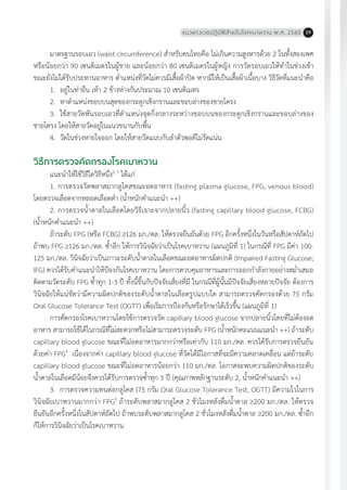 แนวทางเวชปฏิบัติส�ำหรับโรคเบาหวาน พ.ศ. 2560 29
มาตรฐานรอบเอว (waist circumference) ส�ำหรับคนไทยคือ ไม่เกินความสูงหารด้วย 2 ในทั้งสองเพศ
หรือน้อยกว่า 90 เซนติเมตรในผู้ชาย และน้อยกว่า 80 เซนติเมตรในผู้หญิง การวัดรอบเอวให้ท�ำในช่วงเช้า
ขณะยังไม่ได้รับประทานอาหาร ต�ำแหน่งที่วัดไม่ควรมีเสื้อผ้าปิด หากมีให้เป็นเสื้อผ้าเนื้อบาง วิธีวัดที่แนะน�ำคือ
1.	 อยู่ในท่ายืน เท้า 2 ข้างห่างกันประมาณ 10 เซนติเมตร
2.	 หาต�ำแหน่งขอบบนสุดของกระดูกเชิงกรานและขอบล่างของชายโครง
3.	 ใช้สายวัดพันรอบเอวที่ต�ำแหน่งจุดกึ่งกลางระหว่างขอบบนของกระดูกเชิงกรานและขอบล่างของ
ชายโครง โดยให้สายวัดอยู่ในแนวขนานกับพื้น
4.	 วัดในช่วงหายใจออก โดยให้สายวัดแนบกับล�ำตัวพอดีไม่รัดแน่น
วิธีการตรวจคัดกรองโรคเบาหวาน
แนะน�ำให้ใช้วิธีใดวิธีหนึ่ง2, 3
ได้แก่
1. การตรวจวัดพลาสมากลูโคสขณะอดอาหาร (fasting plasma glucose, FPG, venous blood)
โดยตรวจเลือดจากหลอดเลือดด�ำ (น�้ำหนักค�ำแนะน�ำ ++)
2. การตรวจน�้ำตาลในเลือดโดยวิธีเจาะจากปลายนิ้ว (fasting capillary blood glucose, FCBG)
(น�้ำหนักค�ำแนะน�ำ ++)
ถ้าระดับ FPG (หรือ FCBG) 126 มก./ดล. ให้ตรวจยืนยันด้วย FPG อีกครั้งหนึ่งในวันหรือสัปดาห์ถัดไป
ถ้าพบ FPG 126 มก./ดล. ซ�้ำอีก ให้การวินิจฉัยว่าเป็นโรคเบาหวาน (แผนภูมิที่ 1) ในกรณีที่ FPG มีค่า 100-
125 มก./ดล. วินิจฉัยว่าเป็นภาวะระดับน�้ำตาลในเลือดขณะอดอาหารผิดปกติ (Impaired Fasting Glucose;
IFG) ควรได้รับค�ำแนะน�ำให้ป้องกันโรคเบาหวาน โดยการควบคุมอาหารและการออกก�ำลังกายอย่างสม�่ำเสมอ
ติดตามวัดระดับ FPG ซ�้ำทุก 1-3 ปี ทั้งนี้ขึ้นกับปัจจัยเสี่ยงที่มี ในกรณีที่ผู้นั้นมีปัจจัยเสี่ยงหลายปัจจัย ต้องการ
วินิจฉัยให้แน่ชัดว่ามีความผิดปกติของระดับน�้ำตาลในเลือดรูปแบบใด สามารถตรวจคัดกรองด้วย 75 กรัม
Oral Glucose Tolerance Test (OGTT) เพื่อเริ่มการป้องกันหรือรักษาได้เร็วขึ้น (แผนภูมิที่ 1)
การคัดกรองโรคเบาหวานโดยใช้การตรวจวัด capillary blood glucose จากปลายนิ้วโดยที่ไม่ต้องอด
อาหาร สามารถใช้ได้ในกรณีที่ไม่สะดวกหรือไม่สามารถตรวจระดับ FPG (น�้ำหนักคะแนนแนะน�ำ ++) ถ้าระดับ
capillary blood glucose ขณะที่ไม่อดอาหารมากกว่าหรือเท่ากับ 110 มก./ดล. ควรได้รับการตรวจยืนยัน
ด้วยค่า FPG4
เนื่องจากค่า capillary blood glucose ที่วัดได้มีโอกาสที่จะมีความคลาดเคลื่อน แต่ถ้าระดับ
capillary blood glucose ขณะที่ไม่อดอาหารน้อยกว่า 110 มก./ดล. โอกาสจะพบความผิดปกติของระดับ
น�้ำตาลในเลือดมีน้อยจึงควรได้รับการตรวจซ�้ำทุก 3 ปี (คุณภาพหลักฐานระดับ 2, น�้ำหนักค�ำแนะน�ำ ++)
3. การตรวจความทนต่อกลูโคส (75 กรัม Oral Glucose Tolerance Test, OGTT) มีความไวในการ
วินิจฉัยเบาหวานมากกว่า FPG5
ถ้าระดับพลาสมากลูโคส 2 ชั่วโมงหลังดื่มน�้ำตาล 200 มก./ดล. ให้ตรวจ
ยืนยันอีกครั้งหนึ่งในสัปดาห์ถัดไป ถ้าพบระดับพลาสมากลูโคส 2 ชั่วโมงหลังดื่มน�้ำตาล 200 มก./ดล. ซ�้ำอีก
ก็ให้การวินิจฉัยว่าเป็นโรคเบาหวาน
 