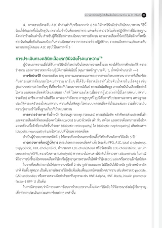 แนวทางเวชปฏิบัติส�ำหรับโรคเบาหวาน พ.ศ. 2560 31
การประเมินทางคลินิกเมื่อแรกวินิจฉัยโรคเบาหวาน7,8
ผู้ป่วยเบาหวานเมื่อได้รับการวินิจฉัยโรคว่าเป็นโรคเบาหวานครั้งแรก ควรได้รับการซักประวัติ ตรวจ
ร่างกาย และการตรวจทางห้องปฏิบัติการดังต่อไปนี้ (คุณภาพหลักฐานระดับ 1, น�้ำหนักค�ำแนะน�ำ ++)
การซักประวัติ ประกอบด้วย อายุ อาการและระยะเวลาของอาการของโรคเบาหวาน อาการที่เกี่ยวข้อง
กับภาวะแทรกซ้อนของโรคเบาหวาน ยาอื่นๆ ที่ได้รับ ซึ่งอาจมีผลท�ำให้ระดับน�้ำตาลในเลือดสูง เช่น
glucocorticoid โรคอื่นๆ ที่เกี่ยวข้องกับโรคเบาหวานได้แก่ ความดันโลหิตสูง ภาวะไขมันในเลือดผิดปกติ
โรคระบบหลอดเลือดหัวใจและสมอง เก๊าท์ โรคตาและไต (เนื่องจากผู้ป่วยเหล่านี้มีโอกาสพบเบาหวาน
ร่วมด้วย) อาชีพ การด�ำเนินชีวิต การออกก�ำลังกาย การสูบบุหรี่ อุปนิสัยการรับประทานอาหาร เศรษฐานะ
ประวัติครอบครัวของโรคเบาหวาน ความดันโลหิตสูง โรคระบบหลอดเลือดหัวใจและสมอง รวมทั้งประเมิน
ความรู้ความเข้าใจพื้นฐานเกี่ยวกับโรคเบาหวาน
4.	 การตรวจวัดระดับ A1C ถ้าค่าเท่ากับหรือมากกว่า 6.5% ให้การวินิจฉัยว่าเป็นโรคเบาหวาน วิธีนี้
นิยมใช้กันมากขึ้นในปัจจุบัน เพราะไม่จ�ำเป็นต้องอดอาหาร แต่จะต้องตรวจวัดในห้องปฏิบัติการที่มีมาตรฐาน
ดังกล่าวข้างต้นเท่านั้น ส�ำหรับผู้ที่ไม่มีอาการของโรคเบาหวานชัดเจน ควรตรวจเลือดซ�้ำโดยวิธีเดิมอีกครั้งหนึ่ง
ต่างวันกันเพื่อยืนยันและป้องกันความผิดพลาดจากการตรวจห้องปฏิบัติการ รายละเอียดการแปลผลระดับ
พลาสมากลูโคสและ A1C สรุปไว้ในตารางที่ 3
การตรวจร่างกาย ชั่งน�้ำหนัก วัดส่วนสูง รอบพุง (รอบเอว) ความดันโลหิต คล�ำชีพจรส่วนปลายที่เท้า
และตรวจเสียงดังที่หลอดเลือดคาโรติด (carotid bruit) ผิวหนัง เท้า ฟัน เหงือก และตรวจค้นหาภาวะหรือโรค
แทรกซ้อนเรื้อรังที่อาจเกิดขึ้นที่จอตา (diabetic retinopathy) ไต (diabetic nephropathy) เส้นประสาท
(diabetic neuropathy) และโรคระบบหัวใจและหลอดเลือด
ถ้าเป็นผู้ป่วยเบาหวานชนิดที่ 1 ให้ตรวจค้นหาโรคแทรกซ้อนเรื้อรังข้างต้นหลังการวินิจฉัย 5 ปี
การตรวจทางห้องปฏิบัติการ เจาะเลือดจากหลอดเลือดด�ำเพื่อวัดระดับ FPG, A1C, total cholesterol,
triglyceride, HDL-cholesterol, ค�ำนวณหา LDL-cholesterol หรือวัดระดับ LDL-cholesterol, serum
creatinine/eGFR, ตรวจปัสสาวะ (urinalysis) หากตรวจไม่พบสารโปรตีนให้ตรวจหา albuminuria ในกรณี
ที่มีอาการบ่งชี้ของโรคหลอดเลือดหัวใจหรือผู้สูงอายุควรตรวจคลื่นไฟฟ้าหัวใจ (ECG) และ/หรือตรวจเอ๊กซ์เรย์ปอด
ในรายที่สงสัยว่าอาจไม่ใช่เบาหวานชนิดที่ 2 เช่น รูปร่างผอมมาก ไม่มีไขมันใต้ผิวหนัง รูปร่างหน้าตาผิด
ปกติตัวเตี้ยหูหนวกเป็นต้นอาจส่งตรวจวินิจฉัยเพิ่มเติมเพื่อแยกชนิดของโรคเบาหวานเช่นส่งตรวจC-peptide,
GAD antibodies หรือตรวจความผิดปกติของพันธุกรรม เช่น HNF-4alpha, HNF-1beta, insulin promoter
factor-1 (IPF-1) เป็นต้น
ในกรณีตรวจพบว่ามีภาวะแทรกซ้อนจากโรคเบาหวานตั้งแต่แรกวินิจฉัย ให้พิจารณาส่งต่อผู้เชี่ยวชาญ
เพื่อท�ำการประเมินภาวะแทรกซ้อนต่างๆ เหล่านั้น
 