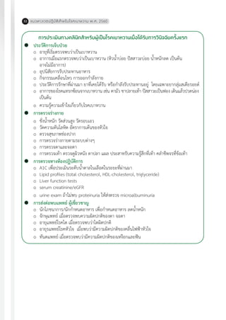 แนวทางเวชปฏิบัติส�ำหรับโรคเบาหวาน พ.ศ. 256032
การประเมินทางคลินิกส�ำหรับผู้เป็นโรคเบาหวานเมื่อได้รับการวินิจฉัยครั้งแรก
	 ประวัติการเจ็บป่วย
	 o	 อายุที่เริ่มตรวจพบว่าเป็นเบาหวาน
	 o	 อาการเมื่อแรกตรวจพบว่าเป็นเบาหวาน (หิวน�้ำบ่อย ปัสสาวะบ่อย น�้ำหนักลด เป็นต้น
		 อาจไม่มีอาการ)
	 o	 อุปนิสัยการรับประทานอาหาร
	 o	 กิจกรรมเคลื่อนไหว การออกก�ำลังกาย
	 o	 ประวัติการรักษาที่ผ่านมา ยาที่เคยได้รับ หรือก�ำลังรับประทานอยู่ โดยเฉพาะยากลุ่มสเตียรอยด์
	 o	 อาการของโรคแทรกซ้อนจากเบาหวาน เช่น ตามัว ชาปลายเท้า ปัสสาวะเป็นฟอง เดินแล้วปวดน่อง 	
		 เป็นต้น
	 o	 ความรู้ความเข้าใจเกี่ยวกับโรคเบาหวาน
	 การตรวจร่างกาย
	 o	 ชั่งน�้ำหนัก วัดส่วนสูง วัดรอบเอว
	 o	 วัดความดันโลหิต อัตราการเต้นของหัวใจ
	 o	 ตรวจสุขภาพช่องปาก
	 o	 การตรวจร่างกายตามระบบต่างๆ
	 o	 การตรวจตาและจอตา
	 o	 การตรวจเท้า ตรวจดูผิวหนัง ตาปลา แผล ประสาทรับความรู้สึกที่เท้า คล�ำชีพจรที่ข้อเท้า
	 การตรวจทางห้องปฏิบัติการ
	 o	 A1C เพื่อประเมินระดับน�้ำตาลในเลือดในระยะที่ผ่านมา
	 o	 Lipid profiles (total cholesterol, HDL-cholesterol, triglyceride)
	 o	 Liver function tests
	 o	 serum creatinine/eGFR
	 o	 urine exam ถ้าไม่พบ proteinuria ให้ส่งตรวจ microalbuminuria
	 การส่งต่อพบแพทย์ ผู้เชี่ยวชาญ
	 o	 นักโภชนาการ/นักก�ำหนดอาหาร เพื่อก�ำหนดอาหาร ลดน�้ำหนัก
	 o	 จักษุแพทย์ เมื่อตรวจพบความผิดปกติของตา จอตา
	 o	 อายุแพทย์โรคไต เมื่อตรวจพบว่าไตผิดปกติ
	 o	 อายุรแพทย์โรคหัวใจ เมื่อพบว่ามีความผิดปกติของคลื่นไฟฟ้าหัวใจ
	 o	 ทันตแพทย์ เมื่อตรวจพบว่ามีความผิดปกติของเหงือกและฟัน
 