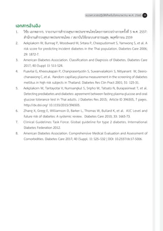 แนวทางเวชปฏิบัติส�ำหรับโรคเบาหวาน พ.ศ. 2560 33
เอกสารอ้างอิง
1.	 วิชัย เอกพลากร. รายงานการส�ำรวจสุขภาพประชาชนไทยโดยการตรวจร่างกายครั้งที่ 5 พ.ศ. 2557:
ส�ำนักงานส�ำรวจสุขภาพประชาชนไทย / สถาบันวิจัยระบบสาธารณสุข. พฤศจิกายน 2559
2.	 Aekplakorn W, Bunnag P, Woodward M, Sritara P, Cheepudomwit S, Yamwong S, et al. A
risk score for predicting incident diabetes in the Thai population. Diabetes Care 2006;
29: 1872-7.
3.	 American Diabetes Association. Classification and Diagnosis of Diabetes. Diabetes Care
2017; 40 (Suppl 1): S11-S24.
4.	 Puavilai G, Kheesukapan P, Chanprasertyotin S, Suwanvalaikorn S, Nitiyanant W, Deero-
chanawong C, et al. Random capillary plasma measurement in the screening of diabetes
mellitus in high risk subjects in Thailand. Diabetes Res Clin Pract 2001; 51: 125-31.
5.	 Aekplakorn W, Tantayotai V, Numsangkul S, Sripho W, Tatsato N, Burapasiriwat T, et al.
Detecting prediabetes and diabetes: agreement between fasting plasma glucose and oral
glucose tolerance test in Thai adults. J Diabetes Res 2015; Article ID 396505, 7 pages.
http://dx.doi.org/ 10.1155/2015/396505.
6.	 Zhang X, Gregg E, Williamson D, Barker L, Thomas W, Bullard K, et al. A1C Level and
future risk of diabetes: A systemic review. Diabetes Care 2010; 33: 1665-73.
7.	 Clinical Guidelines Task Force. Global guideline for type 2 diabetes. International
Diabetes Federation 2012.
8.	 American Diabetes Association. Comprehensive Medical Evaluation and Assessment of
Comorbidities. Diabetes Care 2017; 40 (Suppl. 1): S25–S32 | DOI: 10.2337/dc17-S006.
8.	American Diabetes Association. Comprehensive Medical Evaluation and Assessment of Comorbidities.
Diabetes Care 2017; 40 (Suppl. 1): S25–S32 | DOI: 10.2337/dc17-S006.
 