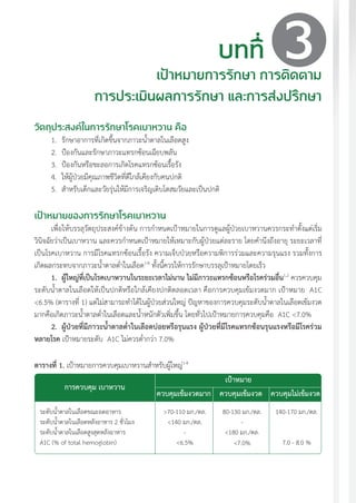 แนวทางเวชปฏิบัติส�ำหรับโรคเบาหวาน พ.ศ. 2560 35
บทที่
เป้าหมายการรักษา การติดตาม
การประเมินผลการรักษา และการส่งปรึกษา
วัตถุประสงค์ในการรักษาโรคเบาหวาน คือ
1.	 รักษาอาการที่เกิดขึ้นจากภาวะน�้ำตาลในเลือดสูง
2.	 ป้องกันและรักษาภาวะแทรกซ้อนเฉียบพลัน
3.	 ป้องกันหรือชะลอการเกิดโรคแทรกซ้อนเรื้อรัง
4.	 ให้ผู้ป่วยมีคุณภาพชีวิตที่ดีใกล้เคียงกับคนปกติ
5.	 ส�ำหรับเด็กและวัยรุ่นให้มีการเจริญเติบโตสมวัยและเป็นปกติ
เป้าหมายของการรักษาโรคเบาหวาน
เพื่อให้บรรลุวัตถุประสงค์ข้างต้น การก�ำหนดเป้าหมายในการดูแลผู้ป่วยเบาหวานควรกระท�ำตั้งแต่เริ่ม
วินิจฉัยว่าเป็นเบาหวาน และควรก�ำหนดเป้าหมายให้เหมาะกับผู้ป่วยแต่ละราย โดยค�ำนึงถึงอายุ ระยะเวลาที่
เป็นโรคเบาหวาน การมีโรคแทรกซ้อนเรื้อรัง ความเจ็บป่วยหรือความพิการร่วมและความรุนแรง รวมทั้งการ
เกิดผลกระทบจากภาวะน�้ำตาลต�่ำในเลือด1-8
ทั้งนี้ควรให้การรักษาบรรลุเป้าหมายโดยเร็ว
1.	 ผู้ใหญ่ที่เป็นโรคเบาหวานในระยะเวลาไม่นาน ไม่มีภาวะแทรกซ้อนหรือโรคร่วมอื่น1,2
ควรควบคุม
ระดับน�้ำตาลในเลือดให้เป็นปกติหรือใกล้เคียงปกติตลอดเวลา คือการควบคุมเข้มงวดมาก เป้าหมาย A1C
<6.5% (ตารางที่ 1) แต่ไม่สามารถท�ำได้ในผู้ป่วยส่วนใหญ่ ปัญหาของการควบคุมระดับน�้ำตาลในเลือดเข้มงวด
มากคือเกิดภาวะน�้ำตาลต�่ำในเลือดและน�้ำหนักตัวเพิ่มขึ้น โดยทั่วไปเป้าหมายการควบคุมคือ A1C <7.0%
2.	 ผู้ป่วยที่มีภาวะน�้ำตาลต�่ำในเลือดบ่อยหรือรุนแรง ผู้ป่วยที่มีโรคแทรกซ้อนรุนแรงหรือมีโรคร่วม
หลายโรค เป้าหมายระดับ A1C ไม่ควรต�่ำกว่า 7.0%
3
ตารางที่ 1. เป้าหมายการควบคุมเบาหวานส�ำหรับผู้ใหญ่1-4
การควบคุม เบาหวาน
เป้าหมาย
ควบคุมเข้มงวดมาก ควบคุมไม่เข้มงวดควบคุมเข้มงวด
ระดับน�้ำตาลในเลือดขณะอดอาหาร
ระดับน�้ำตาลในเลือดหลังอาหาร 2 ชั่วโมง
ระดับน�้ำตาลในเลือดสูงสุดหลังอาหาร
A1C (% of total hemoglobin)
>70-110 มก./ดล.
<140 มก./ดล.
-
<6.5%
80-130 มก./ดล.
-
<180 มก./ดล.
<7.0%
140-170 มก./ดล.
7.0 - 8.0 %
 