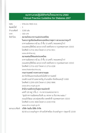 แนวทางเวชปฏิบัติส�ำหรับโรคเบาหวาน พ.ศ. 25604
แนวทางเวชปฏิบัติส�ำหรับโรคเบาหวาน 2560
Clinical Practice Guideline for Diabetes 2017
ISBN	 :	978-616-7859-15-6
พิมพ์ครั้งที่ 	 :	 3
จ�ำนวนพิมพ์	 :	 3,500 เล่ม
ราคา	 :	 100 บาท
จัดท�ำโดย	 :	 สมาคมโรคเบาหวานแห่งประเทศไทย
		 ในพระราชูปถัมภ์สมเด็จพระเทพรัตนราชสุดาฯ สยามบรมราชกุมารี
		 อาคารเฉลิมพระบารมี ๕๐ ปี ชั้น 10 เลขที่ 2 ซอยเพชรบุรี 47
		 ถนนเพชรบุรีตัดใหม่ แขวงบางกะปิ เขตห้วยขวาง กรุงเทพมหานคร 10310
		 โทรศัพท์ 0 2716 5412 โทรสาร 0 2716 5411
		www.dmthai.org
		 สมาคมต่อมไร้ท่อแห่งประเทศไทย
		 อาคารเฉลิมพระบารมี ๕๐ ปี ชั้น 10 เลขที่ 2 ซอยเพชรบุรี 47
		 ถนนเพชรบุรีตัดใหม่ แขวงบางกะปิ เขตห้วยขวาง กรุงเทพมหานคร 10310
		 โทรศัพท์ 0 2716 6337 โทรสาร 0 2716 6338
		www.thaiendocrine.org
		กรมการแพทย์ กระทรวงสาธารณสุข
		 สถาบันวิจัยและประเมินเทคโนโลยีทางการแพทย์
		 ถนนติวานนท์ ต�ำบลตลาดขวัญ อ�ำเภอเมือง จังหวัดนนทบุรี 11000
		 โทรศัพท์ 0 2590 6395 โทรสาร 0 2965 9844
		www.dms.moph.go.th
		ส�ำนักงานหลักประกันสุขภาพแห่งชาติ
		 เลขที่ 120 หมู่ 3 ชั้น 2 - 4 อาคารรวมหน่วยราชการ
		 “ศูนย์ราชการเฉลิมพระเกียรติ ๘๐ พรรษา ๕ ธันวาคม ๒๕๕๐”
		 ถนนแจ้งวัฒนะ แขวงทุ่งสองห้อง เขตหลักสี่ กรุงเทพมหานคร 10210
		 โทรศัพท์ 0 2141 4000 โทรสาร 0 2143 9730
		www.dms.moph.go.th
ออกแบบ/พิมพ์	:	 บริษัท ร่มเย็น มีเดีย จ�ำกัด
		 82/30 ม.6 ถนนล�ำลูกกา ต�ำบลบึงค�ำพร้อย อ�ำเภอล�ำลูกกา ปทุมธานี 12150
		
 